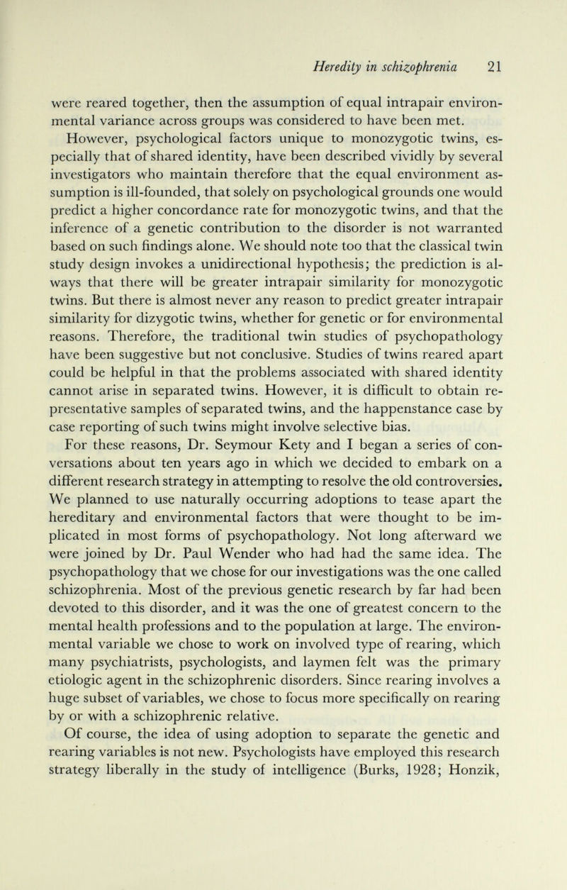 Heredity in schizophrenia 21 were reared together, then the assumption of equal intrapair environ¬ mental variance across groups was considered to have been met. However, psychological factors unique to monozygotic twins, es¬ pecially that of shared identity, have been described vividly by several investigators who maintain therefore that the equal environment as¬ sumption is ill-founded, that solely on psychological grounds one would predict a higher concordance rate for monozygotic twins, and that the inference of a genetic contribution to the disorder is not warranted based on such findings alone. We should note too that the classical twin study design invokes a unidirectional hypothesis; the prediction is al¬ ways that there will be greater intrapair similarity for monozygotic twins. But there is almost never any reason to predict greater intrapair similarity for dizygotic twins, whether for genetic or for environmental reasons. Therefore, the traditional twin studies of psychopathology have been suggestive but not conclusive. Studies of twins reared apart could be helpful in that the problems associated with shared identity cannot arise in separated twins. However, it is difficult to obtain re¬ presentative samples of separated twins, and the happenstance case by case reporting of such twins might involve selective bias. For these reasons. Dr. Seymour Kety and I began a series of con¬ versations about ten years ago in which we decided to embark on a different research strategy in attempting to resolve the old controversies. We planned to use naturally occurring adoptions to tease apart the hereditary and environmental factors that were thought to be im¬ plicated in most forms of psychopathology. Not long afterward we were joined by Dr. Paul Wender who had had the same idea. The psychopathology that we chose for our investigations was the one called schizophrenia. Most of the previous genetic research by far had been devoted to this disorder, and it was the one of greatest concern to the mental health professions and to the population at large. The environ¬ mental variable we chose to work on involved type of rearing, which many psychiatrists, psychologists, and laymen felt was the primary etiologic agent in the schizophrenic disorders. Since rearing involves a huge subset of variables, we chose to focus more specifically on rearing by or with a schizophrenic relative. Of course, the idea of using adoption to separate the genetic and rearing variables is not new. Psychologists have employed this research strategy liberally in the study of intelligence (Burks, 1928; Honzik,