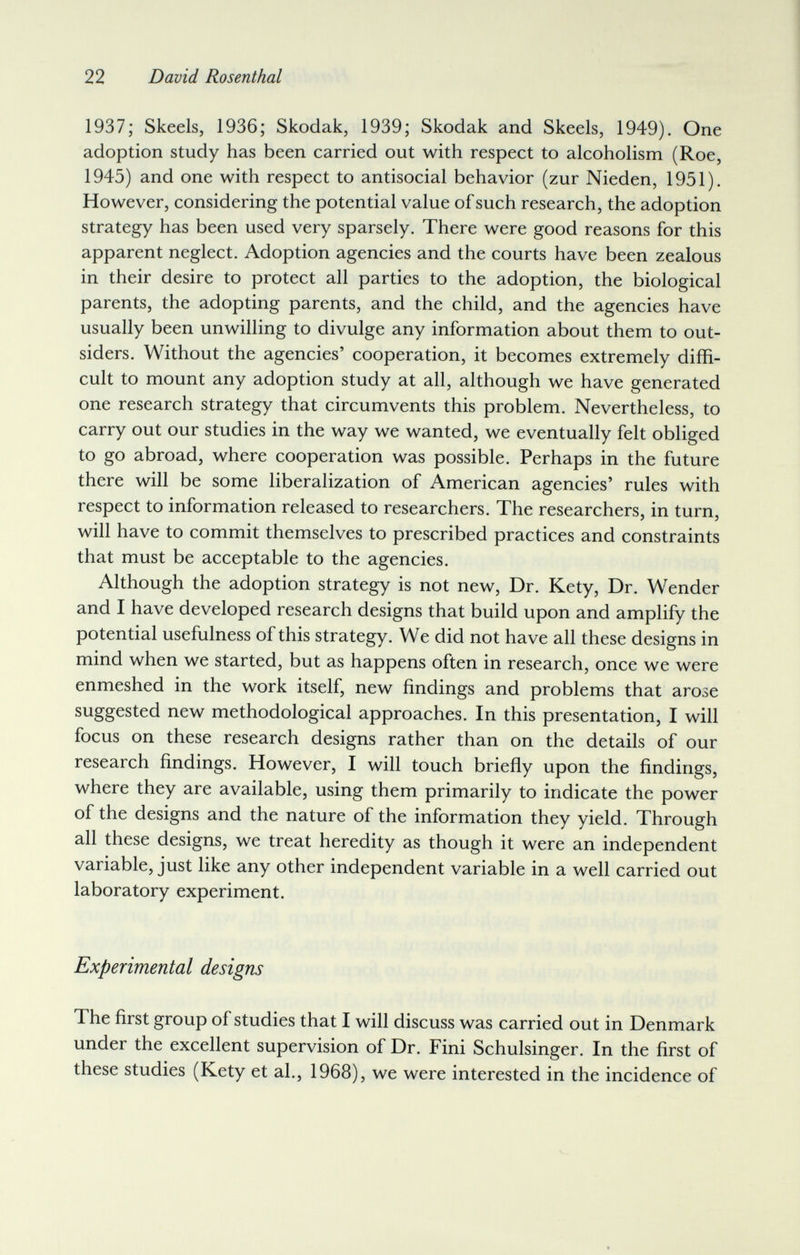 22 David Rosenthal 1937; Skeels, 1936; Skodak, 1939; Skodak and Skeels, 1949). One adoption study has been carried out with respect to alcoholism (Roe, 1945) and one with respect to antisocial behavior (zur Nieden, 1951). However, considering the potential value of such research, the adoption strategy has been used very sparsely. There were good reasons for this apparent neglect. Adoption agencies and the courts have been zealous in their desire to protect all parties to the adoption, the biological parents, the adopting parents, and the child, and the agencies have usually been unwilling to divulge any information about them to out¬ siders. Without the agencies' cooperation, it becomes extremely diffi¬ cult to mount any adoption study at all, although we have generated one research strategy that circumvents this problem. Nevertheless, to carry out our studies in the way we wanted, we eventually felt obliged to go abroad, where cooperation was possible. Perhaps in the future there will be some liberalization of American agencies' rules with respect to information released to researchers. The researchers, in turn, will have to commit themselves to prescribed practices and constraints that must be acceptable to the agencies. Although the adoption strategy is not new. Dr. Kety, Dr. Wender and I have developed research designs that build upon and amplify the potential usefulness of this strategy. We did not have all these designs in mind when we started, but as happens often in research, once we were enmeshed in the work itself, new findings and problems that arose suggested new methodological approaches. In this presentation, I will focus on these research designs rather than on the details of our research findings. However, I will touch briefly upon the findings, where they are available, using them primarily to indicate the power of the designs and the nature of the information they yield. Through all these designs, we treat heredity as though it were an independent variable, just like any other independent variable in a well carried out laboratory experiment. Experimental designs The first group of studies that I will discuss was carried out in Denmark under the excellent supervision of Dr. Fini Schulsinger. In the first of these studies (Kety et al., 1968), we were interested in the incidence of