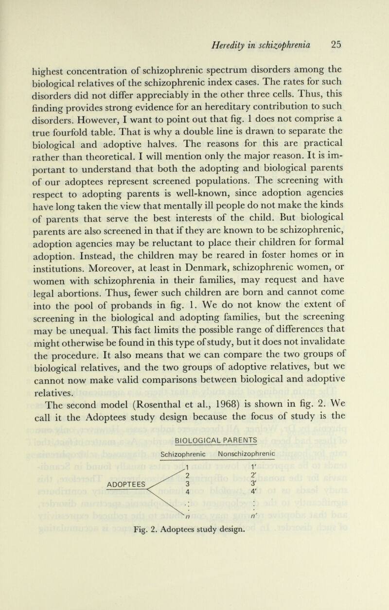 Heredity in schizophrenia 25 highest concentration of schizophrenic spectrum disorders among the biological relatives of the schizophrenic index cases. The rates for such disorders did not differ appreciably in the other three cells. Thus, this finding provides strong evidence for an hereditary contribution to such disorders. However, I want to point out that fig. 1 does not comprise a true fourfold table. That is why a double line is drawn to separate the biological and adoptive halves. The reasons for this are practical rather than theoretical. I will mention only the major reason. It is im¬ portant to understand that both the adopting and biological parents of our adoptees represent screened populations. The screening with respect to adopting parents is well-known, since adoption agencies have long taken the view that mentally ill people do not make the kinds of parents that serve the best interests of the child. But biological parents are also screened in that if they are known to be schizophrenic, adoption agencies may be reluctant to place their children for formal adoption. Instead, the children may be reared in foster homes or in institutions. Moreover, at least in Denmark, schizophrenic women, or women with schizophrenia in their families, may request and have legal abortions. Thus, fewer such children are born and cannot come into the pool of probands in fig. 1. We do not know the extent of screening in the biological and adopting families, but the screening may be unequal. This fact limits the possible range of differences that might otherwise be found in this type of study, but it does not invalidate the procedure. It also means that we can compare the two groups of biological relatives, and the two groups of adoptive relatives, but we cannot now make valid comparisons between biological and adoptive relatives. The second model (Rosenthal et al., 1968) is shown in fig. 2. We call it the Adoptees study design because the focus of study is the BIOLOGICAL PARENTS Schizophrenic Nonschizophrenic 1 V 2 2' 3 3' 4 4' n' Fig. 2. Adoptees study design.