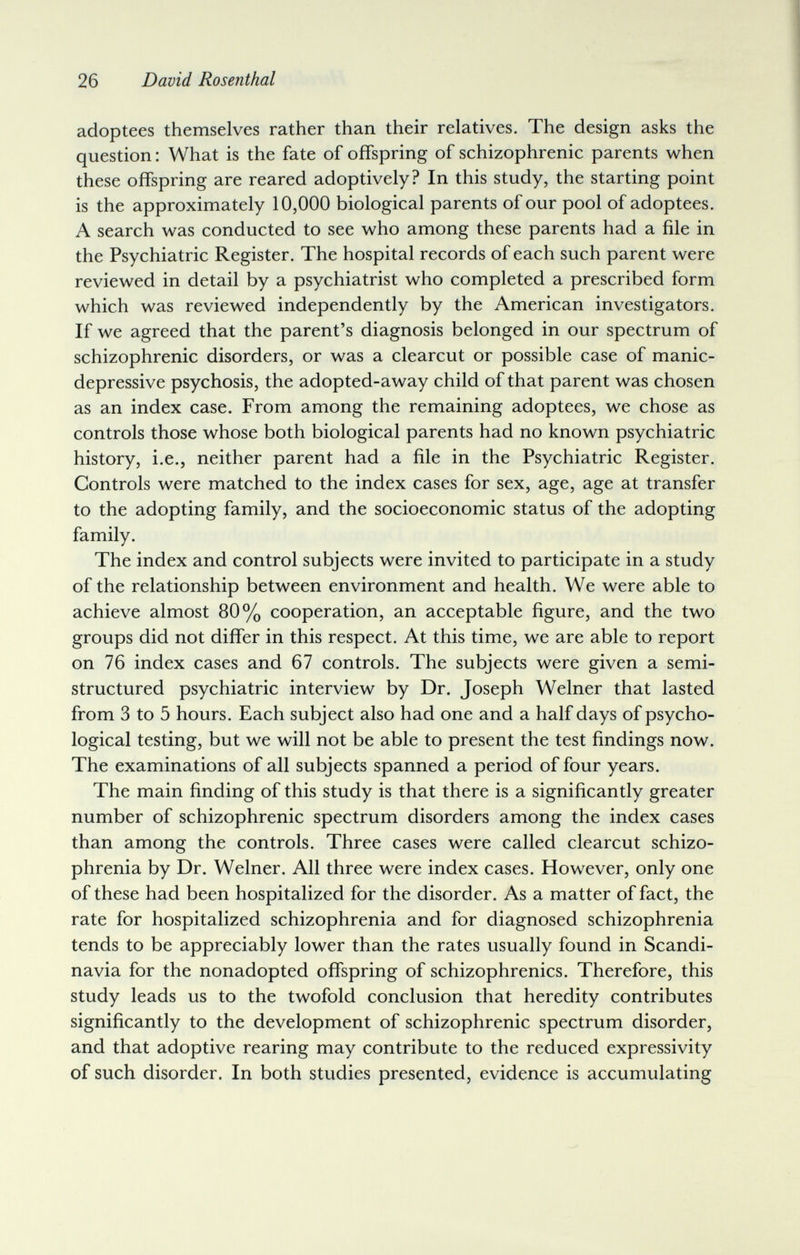 26 David Rosenthal adoptees themselves rather than their relatives. The design asks the question : What is the fate of offspring of schizophrenic parents when these offspring are reared adoptively? In this study, the starting point is the approximately 10,000 biological parents of our pool of adoptees. A search was conducted to see who among these parents had a file in the Psychiatric Register. The hospital records of each such parent were reviewed in detail by a psychiatrist who completed a prescribed form which was reviewed independently by the American investigators. If we agreed that the parent's diagnosis belonged in our spectrum of schizophrenic disorders, or was a clearcut or possible case of manic- depressive psychosis, the adopted-away child of that parent was chosen as an index case. From among the remaining adoptees, we chose as controls those whose both biological parents had no known psychiatric history, i.e., neither parent had a file in the Psychiatric Register. Controls were matched to the index cases for sex, age, age at transfer to the adopting family, and the socioeconomic status of the adopting family. The index and control subjects were invited to participate in a study of the relationship between environment and health. We were able to achieve almost 80% cooperation, an acceptable figure, and the two groups did not differ in this respect. At this time, we are able to report on 76 index cases and 67 controls. The subjects were given a semi- structured psychiatric interview by Dr. Joseph Welner that lasted from 3 to 5 hours. Each subject also had one and a half days of psycho¬ logical testing, but we will not be able to present the test findings now. The examinations of all subjects spanned a period of four years. The main finding of this study is that there is a significantly greater number of schizophrenic spectrum disorders among the index cases than among the controls. Three cases were called clearcut schizo¬ phrenia by Dr. Welner. All three were index cases. However, only one of these had been hospitalized for the disorder. As a matter of fact, the rate for hospitalized schizophrenia and for diagnosed schizophrenia tends to be appreciably lower than the rates usually found in Scandi¬ navia for the nonadopted offspring of schizophrenics. Therefore, this study leads us to the twofold conclusion that heredity contributes significantly to the development of schizophrenic spectrum disorder, and that adoptive rearing may contribute to the reduced expressivity of such disorder. In both studies presented, evidence is accumulating