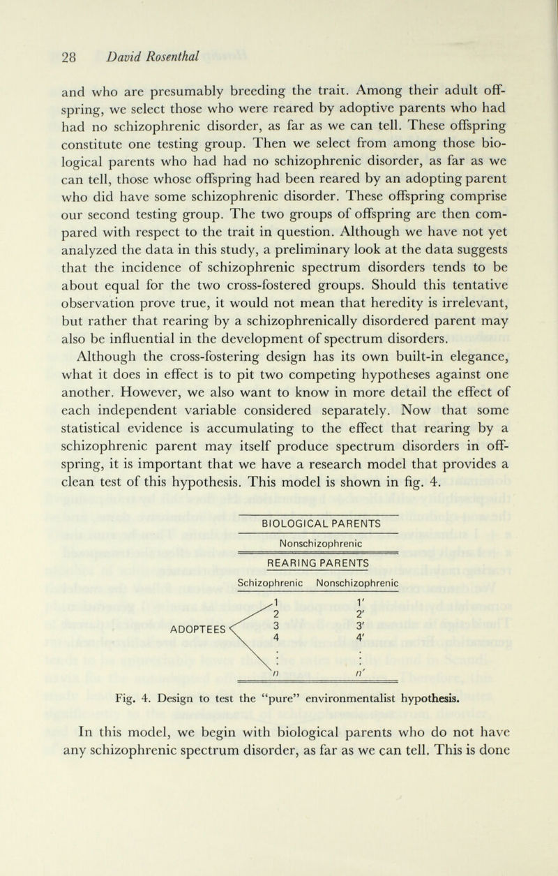 28 David Rosenthal and who are presumably breeding the trail. Among their adult off¬ spring, we select those who were reared by adoptive parents who had had no schizophrenic disorder, as far as we can tell. These offspring constitute one testing group. Then we select from among those bio¬ logical parents who had had no schizophrenic disorder, as far as we can tell, those whose offspring had been reared by an adopting parent who did have some schizophrenic disorder. These offspring comprise our second testing group. The two groups of offspring are then com¬ pared with respect to the trait in question. Although we have not yet analyzed the data in this study, a preliminary look at the data suggests that the incidence of schizophrenic spectrum disorders tends to be about equal for the two cross-fostered groups. Should this tentative observation prove true, it would not mean that heredity is irrelevant, but rather that rearing by a schizophrenically disordered parent may also be influential in the development of spectrum disorders. Although the cross-fostering design has its own built-in elegance, what it does in effect is to pit two competing hypotheses against one another. However, we also want to know in more detail the effect of each independent variable considered separately. Now that some statistical evidence is accumulating to the effect that rearing by a schizophrenic parent may itself produce spectrum disorders in off¬ spring, it is important that we have a research model that provides a clean test of this hypothesis. This model is shown in fig. 4. BIOLOGICAL PARENTS Nonschizophrenic Fig. 4. Design to test the pure environmentalist hypothesis. In this model, we begin with biological parents who do not have any schizophrenic spectrum disorder, as far as we can tell. This is done