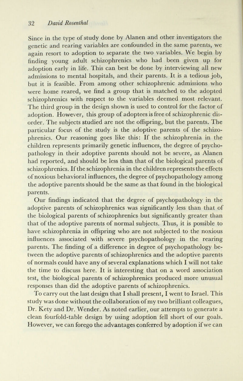 32 David Rosenthal Since in the type of study done by Alanen and other investigators the genetic and rearing variables are confounded in the same parents, we again resort to adoption to separate the two variables. We begin by finding young adult schizophrenics who had been given up for adoption early in life. This can best be done by interviewing all new admissions to mental hospitals, and their parents. It is a tedious job, but it is feasible. From among other schizophrenic admissions who were home reared, we find a group that is matched to the adopted schizophrenics with respect to the variables deemed most relevant. The third group in the design shown is used to control for the factor of adoption. However, this group of adoptees is free of schizophrenic dis¬ order. The subjects studied are not the offspring, but the parents. The particular focus of the study is the adoptive parents of the schizo¬ phrenics. Our reasoning goes like this: If the schizophrenia in the children represents primarily genetic influences, the degree of psycho- pathology in their adoptive parents should not be severe, as Alanen had reported, and should be less than that of the biological parents of schizophrenics. If the schizophrenia in the children represents the efifects of noxious behavioral influences, the degree of psychopathology among the adoptive parents should be the same as that found in the biological parents. Our findings indicated that the degree of psychopathology in the adoptive parents of schizophrenics was significantly less than that of the biological parents of schizophrenics but significantly greater than that of the adoptive parents of normal subjects. Thus, it is possible to have schizophrenia in offspring who are not subjected to the noxious influences associated with severe psychopathology in the rearing parents. The finding of a difference in degree of psychopathology be¬ tween the adoptive parents of schizophrenics and the adoptive parents of normals could have any of several explanations which I will not take the time to discuss here. It is interesting that on a word association test, the biological parents of schizophrenics produced more unusual responses than did the adoptive parents of schizophrenics. To carry out the last design that I shall present, I went to Israel. This study was done without the collaboration of my two brilliant colleagues. Dr. Kety and Dr. Wender. As noted earlier, our attempts to generate a clean fourfold-table design by using adoption fell short of our goals. However, we can forego the advantages conferred by adoption if we can