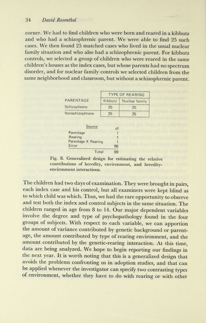 34 David Rosenthal corner. We had to find children who were born and reared in a kibbutz and who had a schizophrenic parent. We were able to find 25 such cases. We then found 25 matched cases who lived in the usual nuclear family situation and who also had a schizophrenic parent. For kibbutz controls, we selected a group of children who were reared in the same children's houses as the index cases, but whose parents had no spectrum disorder, and for nuclear family controls we selected children from the same neighborhood and classroom, but without a schizophrenic parent. Source Parentage Rearing Parentage X Rearing Error Total 99 Fig. 8. Generalized design for estimating the relative contributions of heredity, environment, and heredity- environment interactions. The children had two days of examination. They were brought in pairs, each index case and his control, but all examiners were kept blind as to which child was which. Thus, we had the rare opportunity to observe and test both the index and control subjects in the same situation. The children ranged in age from 8 to 14. Our major dependent variables involve the degree and type of psychopathology found in the four groups of subjects. With respect to each variable, we can apportion the amount of variance contributed by genetic background or parent¬ age, the amount contributed by type of rearing environment, and the amount contributed by the genetic-rearing interaction. At this time, data are being analyzed. We hope to begin reporting our findings in the next year. It is worth noting that this is a generalized design that avoids the problems confronting us in adoption studies, and that can be applied whenever the investigator can specify two contrasting types of environment, whether they have to do with rearing or with other df 1 1 1 96
