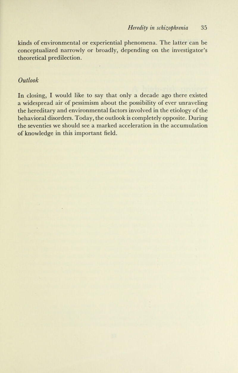 Heredity in schizophrenia 35 kinds of environmental or experiential phenomena. The latter can be conceptualized narrowly or broadly, depending on the investigator's theoretical predilection. Outlook In closing, I would like to say that only a decade ago there existed a widespread air of pessimism about the possibility of ever unraveling the hereditary and environmental factors involved in the etiology of the behavioral disorders. Today, the outlook is completely opposite. During the seventies we should see a marked acceleration in the accumulation of knowledge in this important field.