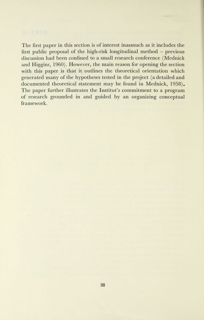 The first paper in this section is of interest inasmuch as it includes the first public proposal of the high-risk longitudinal method - previous discussion had been confined to a small research conference (Mednick and Higgins, 1960). However, the main reason for opening the section with this paper is that it outlines the theoretical orientation which generated many of the hypotheses tested in the project (a detailed and documented theoretical statement may be found in Mednick, 1958). The paper further illustrates the Institut's commitment to a program of research grounded in and guided by an organizing conceptual framework. 38