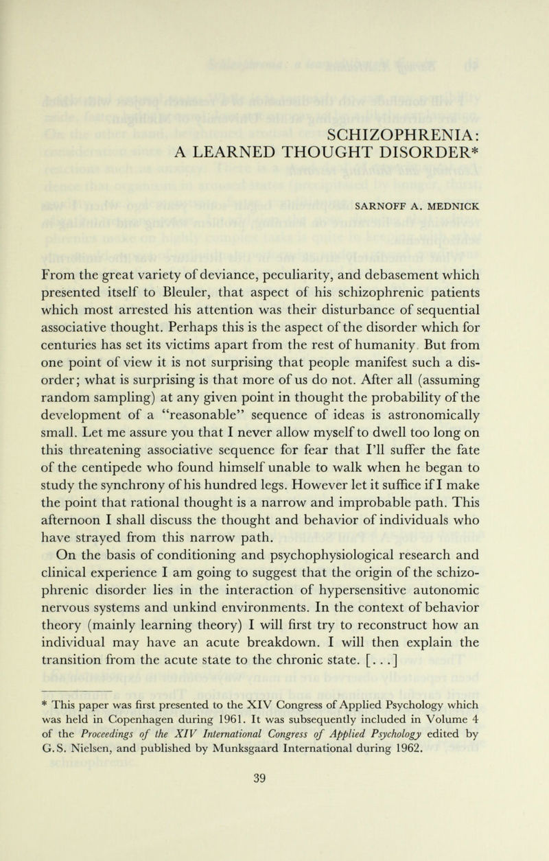 SCHIZOPHRENIA: A LEARNED THOUGHT DISORDER* SARNOFF A. MEDNICK From the great variety of deviance, peculiarity, and debasement which presented itself to Bleuler, that aspect of his schizophrenic patients which most arrested his attention was their disturbance of sequential associative thought. Perhaps this is the aspect of the disorder which for centuries has set its victims apart from the rest of humanity. But from one point of view it is not surprising that people manifest such a dis¬ order; what is surprising is that more of us do not. After all (assuming random sampling) at any given point in thought the probability of the development of a reasonable sequence of ideas is astronomically small. Let me assure you that I never allow myself to dwell too long on this threatening associative sequence for fear that I'll suffer the fate of the centipede who found himself unable to walk when he began to study the synchrony of his hundred legs. However let it suffice if I make the point that rational thought is a narrow and improbable path. This afternoon I shall discuss the thought and behavior of individuals who have strayed from this narrow path. On the basis of conditioning and psychophysiological research and clinical experience I am going to suggest that the origin of the schizo¬ phrenic disorder lies in the interaction of hypersensitive autonomic nervous systems and unkind environments. In the context of behavior theory (mainly learning theory) I will first try to reconstruct how an individual may have an acute breakdown. I will then explain the transition from the acute state to the chronic state. [. . .] * This paper was first presented to the XIV Congress of Applied Psychology which was held in Copenhagen during 1961. It was subsequently included in Volume 4 of the Proceedings of the XIV International Congress of Applied Psychology edited by G. S. Nielsen, and published by Munksgaard International during 1962. 39