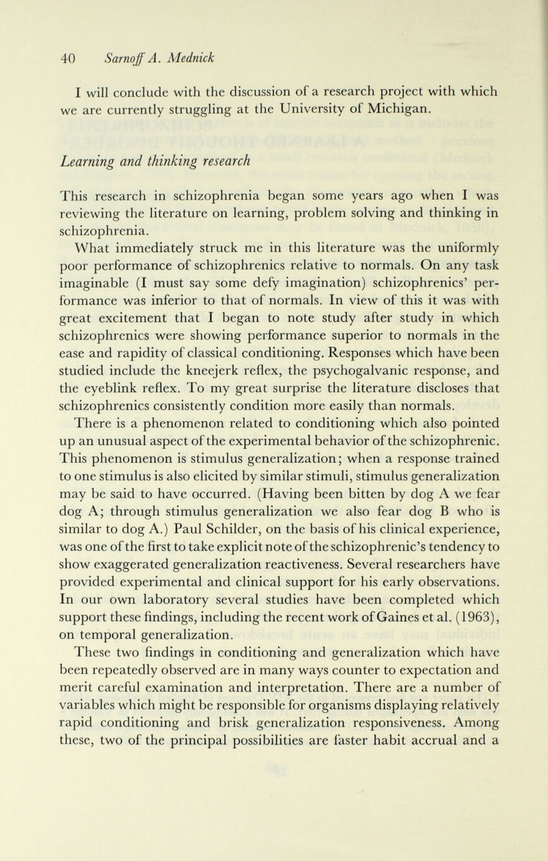 40 Sarnqff A. Mednick I will conclude with the discussion of a research project with which we are currently struggling at the University of Michigan. Learning and thinking research This research in schizophrenia began some years ago when I was reviewing the literature on learning, problem solving and thinking in schizophrenia. What immediately struck me in this literature was the uniformly poor performance of schizophrenics relative to normals. On any task imaginable (I must say some defy imagination) schizophrenics' per¬ formance was inferior to that of normals. In view of this it was with great excitement that I began to note study after study in which schizophrenics were showing performance superior to normals in the ease and rapidity of classical conditioning. Responses which have been studied include the kneejerk reflex, the psychogalvanic response, and the eyeblink reflex. To my great surprise the literature discloses that schizophrenics consistently condition more easily than normals. There is a phenomenon related to conditioning which also pointed up an unusual aspect of the experimental behavior of the schizophrenic. This phenomenon is stimulus generalization; when a response trained to one stimulus is also elicited by similar stimuli, stimulus generalization may be said to have occurred. (Having been bitten by dog A we fear dog A; through stimulus generalization we also fear dog В who is similar to dog A.) Paul Schilder, on the basis of his clinical experience, was one of the first to take explicit note of the schizophrenic's tendency to show exaggerated generalization reactiveness. Several researchers have provided experimental and clinical support for his early observations. In our own laboratory several studies have been completed which support these findings, including the recent work of Gaines et al. (1963), on temporal generalization. These two findings in conditioning and generalization which have been repeatedly observed are in many ways counter to expectation and merit careful examination and interpretation. There are a number of variables which might be responsible for organisms displaying relatively rapid conditioning and brisk generalization responsiveness. Among these, two of the principal possibilities are faster habit accrual and a