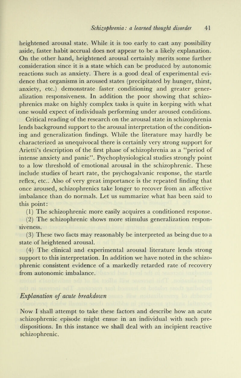 Schizophrenia: a learned thought disorder 41 heightened arousal state. While it is too early to cast any possibility aside, faster habit accrual does not appear to be a likely explanation. On the other hand, heightened arousal certainly merits some further consideration since it is a state which can be produced by autonomic reactions such as anxiety. There is a good deal of experimental evi¬ dence that organisms in aroused states (precipitated by hunger, thirst, anxiety, etc.) demonstrate faster conditioning and greater gener¬ alization responsiveness. In addition the poor showing that schizo¬ phrenics make on highly complex tasks is quite in keeping with what one would expect of individuals performing under aroused conditions. Critical reading of the research on the arousal state in schizophrenia lends background support to the arousal interpretation of the condition¬ ing and generalization findings. While the literature may hardly be characterized as unequivocal there is certainly very strong support for Arietti's description of the first phase of schizophrenia as a period of intense anxiety and panic. Psychophysiological studies strongly point to a low threshold of emotional arousal in the schizophrenic. These include studies of heart rate, the psychogalvanic response, the startle reflex, etc.. Also of very great importance is the repeated finding that once aroused, schizophrenics take longer to recover from an affective imbalance than do normals. Let us summarize what has been said to this point: (1) The schizophrenic more easily acquires a conditioned response. (2) The schizophrenic shows more stimulus generalization respon¬ siveness. (3) These two facts may reasonably be interpreted as being due to a state of heightened arousal. (4) The clinical and experimental arousal literature lends strong support to this interpretation. In addition we have noted in the schizo¬ phrenic consistent evidence of a markedly retarded rate of recovery from autonomic imbalance. Explanation of acute breakdown Now I shall attempt to take these factors and describe how an acute schizophrenic episode might ensue in an individual with such pre¬ dispositions. In this instance we shall deal with an incipient reactive schizophrenic.