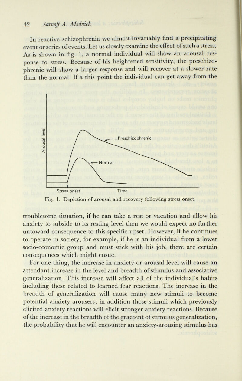 42 Sarnojf A. Mednick In reactive schizophrenia we almost invariably find a precipitating event or series of events. Let us closely examine the effect of such a stress. As is shown in fig. Ij a normal individual will show an arousal res¬ ponse to stress. Because of his heightened sensitivity, the preschizo- phrenic will show a larger response and will recover at a slower rate than the normal. If a this point the individual can get away from the troublesome situation, if he can take a rest or vacation and allow his anxiety to subside to its resting level then we would expect no further untoward consequence to this specific upset. However, if he continues to operate in society, for example, if he is an individual from a lower socio-economic group and must stick with his job, there are certain consequences which might ensue. For one thing, the increase in anxiety or arousal level will cause an attendant increase in the level and breadth of stimulus and associative generalization. This increase will affect all of the individual's habits including those related to learned fear reactions. The increase in the breadth of generalization will cause many new stimuli to become potential anxiety arousers; in addition those stimuli which previously elicited anxiety reactions will elicit stronger anxiety reactions. Because of the increase in the breadth of the gradient of stimulus generalization, the probability that he will encounter an anxiety-arousing stimulus has Stress onset Time Fig. 1. Depiction of arousal and recovery following stress onset.