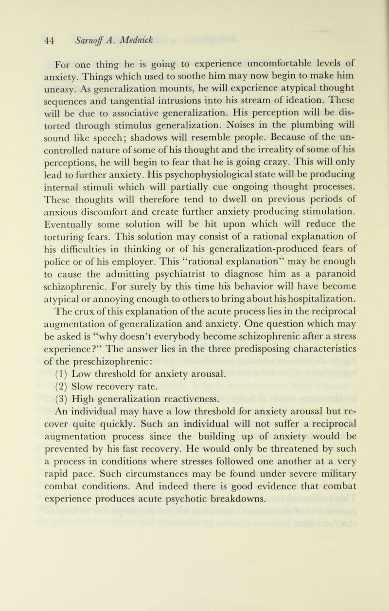 44 Sarnoff A. Mednick For one thing he is going to experience uncomfortable levels of anxiety. Things which used to soothe him may now begin to make him uneasy. As generalization mounts, he will experience atypical thought sequences and tangential intrusions into his stream of ideation. These will be due to associative generalization. His perception will be dis¬ torted through stimulus generalization. Noises in the plumbing will sound like speech; shadows will resemble people. Because of the un¬ controlled nature of some of his thought and the irreality of some of his perceptions, he will begin to fear that he is going crazy. This will only lead to further anxiety. His psychophysiological state will be producing internal stimuli which will partially cue ongoing thought processes. These thoughts will therefore tend to dwell on previous periods of anxious discomfort and create further anxiety producing stimulation. Eventually some solution will be hit upon which will reduce the torturing fears. This solution may consist of a rational explanation of his difficulties in thinking or of his generalization-produced fears of police or of his employer. This rational explanation may be enough to cause the admitting psychiatrist to diagnose him as a paranoid schizophrenic. For surely by this time his behavior will have become atypical or annoying enough to others to bring about his hospitalization. The crux of this explanation of the acute process lies in the reciprocal augmentation of generalization and anxiety. One question which may be asked is why doesn't everybody become schizophrenic after a stress experience? The answer lies in the three predisposing characteristics of the preschizophrenic : (1) Low threshold for anxiety arousal. (2) Slow recovery rate. (3) High generalization reactiveness. An individual may have a low threshold for anxiety arousal but re¬ cover quite quickly. Such an individual will not suffer a reciprocal augmentation process since the building up of anxiety would be prevented by his fast recovery. He would only be threatened by such a process in conditions where stresses followed one another at a very rapid pace. Such circumstances may be found under severe military combat conditions. And indeed there is good evidence that combat experience produces acute psychotic breakdowns.