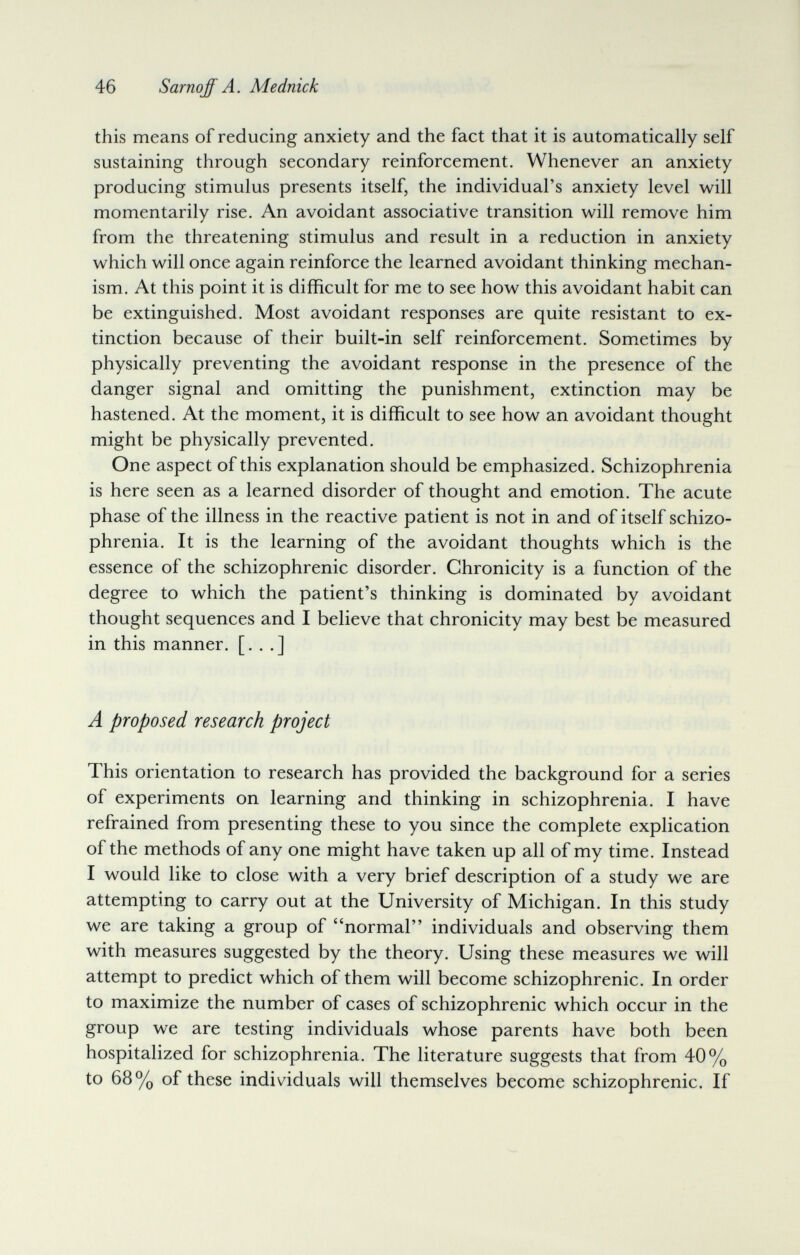 46 Sarnqff A. Mednick this means of reducing anxiety and the fact that it is automatically self sustaining through secondary reinforcement. Whenever an anxiety producing stimulus presents itself, the individual's anxiety level will momentarily rise. An avoidant associative transition will remove him from the threatening stimulus and result in a reduction in anxiety which will once again reinforce the learned avoidant thinking mechan¬ ism. At this point it is difficult for me to see how this avoidant habit can be extinguished. Most avoidant responses are quite resistant to ex¬ tinction because of their built-in self reinforcement. Sometimes by physically preventing the avoidant response in the presence of the danger signal and omitting the punishment, extinction may be hastened. At the moment, it is difficult to see how an avoidant thought might be physically prevented. One aspect of this explanation should be emphasized. Schizophrenia is here seen as a learned disorder of thought and emotion. The acute phase of the illness in the reactive patient is not in and of itself schizo¬ phrenia. It is the learning of the avoidant thoughts which is the essence of the schizophrenic disorder. Chronicity is a function of the degree to which the patient's thinking is dominated by avoidant thought sequences and I believe that chronicity may best be measured in this manner. [. . .] A proposed research project This orientation to research has provided the background for a series of experiments on learning and thinking in schizophrenia. I have refrained from presenting these to you since the complete explication of the methods of any one might have taken up all of my time. Instead I would like to close with a very brief description of a study we are attempting to carry out at the University of Michigan. In this study we are taking a group of normal individuals and observing them with measures suggested by the theory. Using these measures we will attempt to predict which of them will become schizophrenic. In order to maximize the number of cases of schizophrenic which occur in the group we are testing individuals whose parents have both been hospitalized for schizophrenia. The literature suggests that from 40% to 68% of these individuals will themselves become schizophrenic. If
