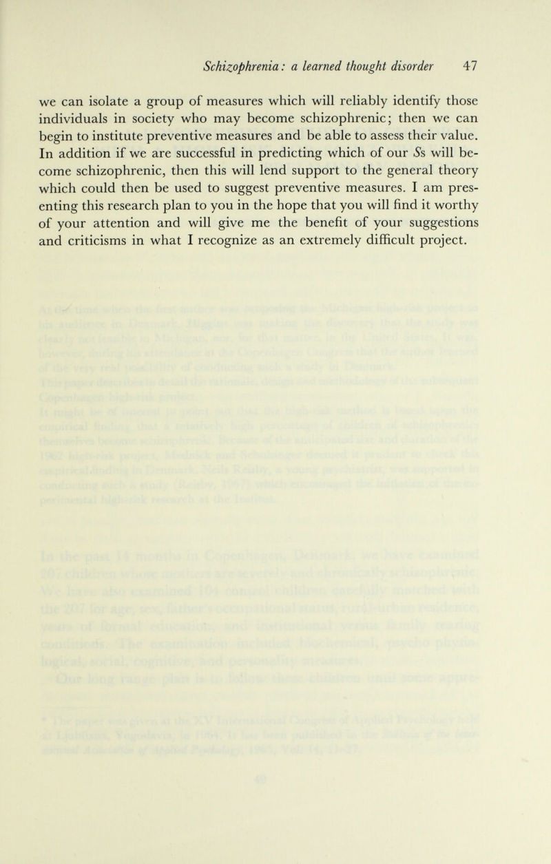 Schizophrenia : a learned thought disorder 47 we can isolate a group of measures which will reliably identify those individuals in society who may become schizophrenic; then we can begin to institute preventive measures and be able to assess their value. In addition if we are successful in predicting which of our 6*8 will be¬ come schizophrenic, then this will lend support to the general theory which could then be used to suggest preventive measures. I am pres¬ enting this research plan to you in the hope that you will find it worthy of your attention and will give me the benefit of your suggestions and criticisms in what I recognize as an extremely difficult project.