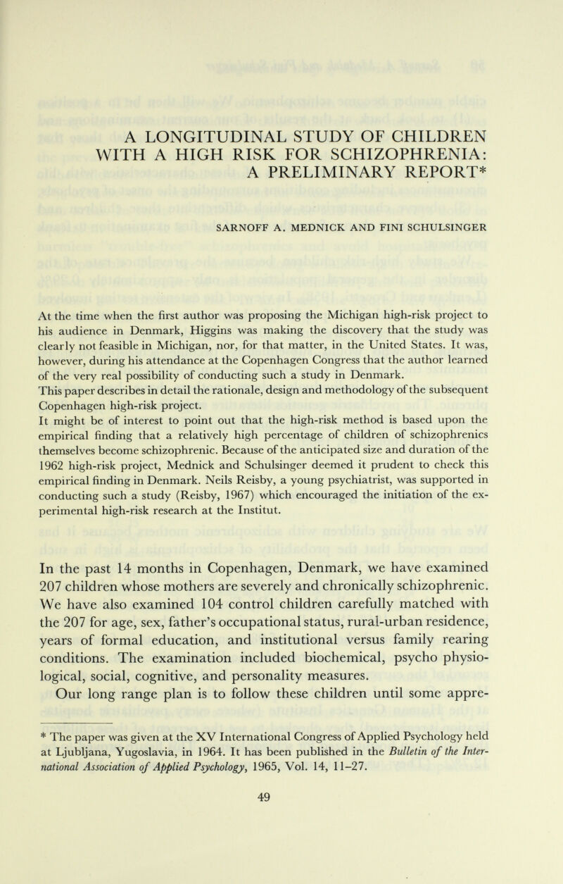 A LONGITUDINAL STUDY OF CHILDREN WITH A HIGH RISK FOR SCHIZOPHRENIA: A PRELIMINARY REPORT* SARNOFF A. MEDNICK AND FINI SCHULSINGER At the time when the first author was proposing the Michigan high-risk project to his audience in Denmark, Higgins was making the discovery that the study was clearly not feasible in Michigan, nor, for that matter, in the United States. It was, however, during his attendance at the Copenhagen Congress that the author learned of the very real possibility of conducting such a study in Denmark. This paper describes in detail the rationale, design and methodology of the subsequent Copenhagen high-risk project. It might be of interest to point out that the high-risk method is based upon the empirical finding that a relatively high percentage of children of schizophrenics themselves become schizophrenic. Because of the anticipated size and duration of the 1962 high-risk project, Mednick and Schulsinger deemed it prudent to check this empirical finding in Denmark. Neils Reisby, a young psychiatrist, was supported in conducting such a study (Reisby, 1967) which encouraged the initiation of the ex¬ perimental high-risk research at the Institut. In the past 14 months in Copenhagen, Denmark, we have examined 207 children whose mothers are severely and chronically schizophrenic. We have also examined 104 control children carefully matched with the 207 for age, sex, father's occupational status, rural-urban residence, years of formal education, and institutional versus family rearing conditions. The examination included biochemical, psycho physio¬ logical, social, cognitive, and personality measures. Our long range plan is to follow these children until some appre- * The paper was given at the XV International Congress of Applied Psychology held at Ljubljana, Yugoslavia, in 1964. It has been published in the Bulletin of the Inter¬ national Association of Applied Psychology^ 1965, Vol. 14, 11-27. 49