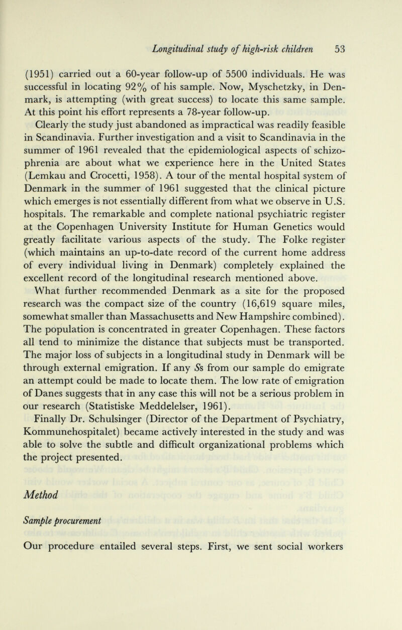 Longitudinal study of high-risk children 53 (1951) carried out a 60-year follow-up of 5500 individuals. He was successful in locating 92% of his sample. Now, Myschetzky, in Den¬ mark, is attempting (with great success) to locate this same sample. At this point his effort represents a 78-year follow-up. Clearly the study just abandoned as impractical was readily feasible in Scandinavia. Further investigation and a visit to Scandinavia in the summer of 1961 revealed that the epidemiological aspects of schizo¬ phrenia are about what we experience here in the United States (Lemkau and Crocetti, 1958). A tour of the mental hospital system of Denmark in the summer of 1961 suggested that the clinical picture which emerges is not essentially different from what we observe in U.S. hospitals. The remarkable and complete national psychiatric register at the Copenhagen University Institute for Human Genetics would greatly facilitate various aspects of the study. The Folke register (which maintains an up-to-date record of the current home address of every individual living in Denmark) completely explained the excellent record of the longitudinal research mentioned above. What further recommended Denmark as a site for the proposed research was the compact size of the country (16,619 square miles, somewhat smaller than Massachusetts and New Hampshire combined). The population is concentrated in greater Copenhagen. These factors all tend to minimize the distance that subjects must be transported. The major loss of subjects in a longitudinal study in Denmark will be through external emigration. If any iSs from our sample do emigrate an attempt could be made to locate them. The low rate of emigration of Danes suggests that in any case this will not be a serious problem in our research (Statistiske Meddelelser, 1961). Finally Dr. Schulsinger (Director of the Department of Psychiatry, Kommunehospitalet) became actively interested in the study and was able to solve the subtle and difficult organizational problems which the project presented. Method Sample procurement Our procedure entailed several steps. First, we sent social workers