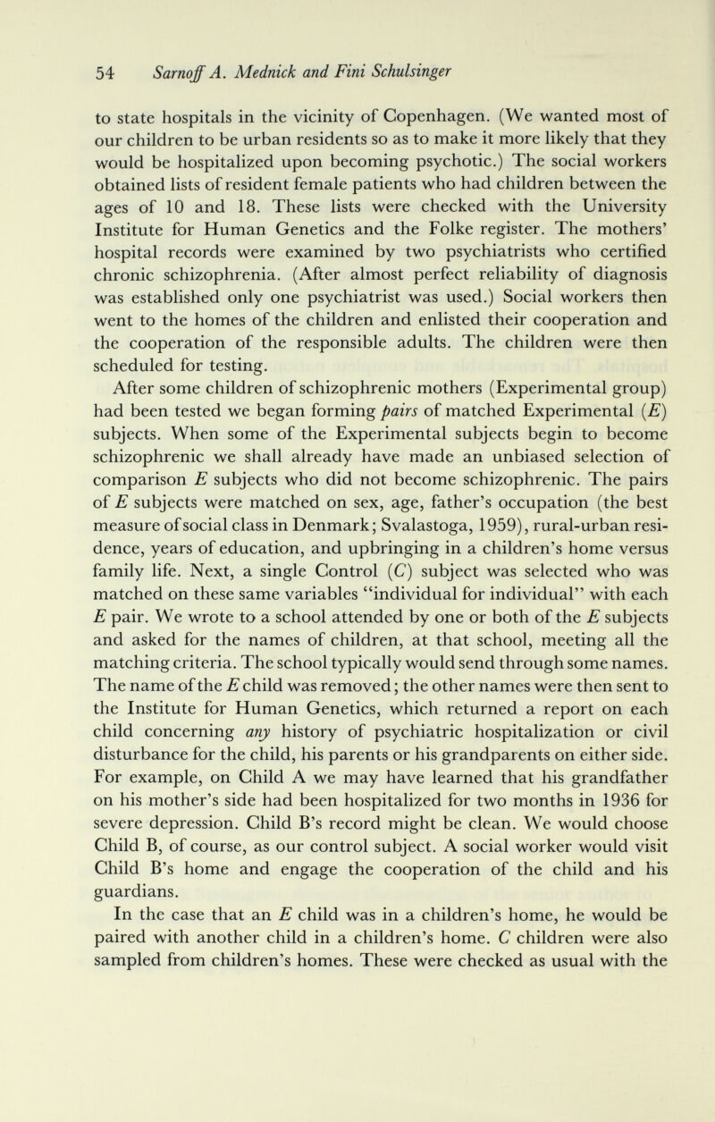 54 Sarnoff A. Mednick and Fini Schulsinger to state hospitals in the vicinity of Copenhagen. (We wanted most of our children to be urban residents so as to make it more likely that they would be hospitalized upon becoming psychotic.) The social workers obtained lists of resident female patients who had children between the ages of 10 and 18. These lists were checked with the University Institute for Human Genetics and the Folke register. The mothers' hospital records were examined by two psychiatrists who certified chronic schizophrenia. (After almost perfect reliability of diagnosis was established only one psychiatrist was used.) Social workers then went to the homes of the children and enlisted their cooperation and the cooperation of the responsible adults. The children were then scheduled for testing. After some children of schizophrenic mothers (Experimental group) had been tested we began forming pairs of matched Experimental [E) subjects. When some of the Experimental subjects begin to become schizophrenic we shall already have made an unbiased selection of comparison E subjects who did not become schizophrenic. The pairs of E subjects were matched on sex, age, father's occupation (the best measure of social class in Denmark; Svalastoga, 1959), rural-urban resi¬ dence, years of education, and upbringing in a children's home versus family life. Next, a single Control (C) subject was selected who was matched on these same variables individual for individual with each E pair. We wrote to a school attended by one or both of the E subjects and asked for the names of children, at that school, meeting all the matching criteria. The school typically would send through some names. The name of the E child was removed ; the other names were then sent to the Institute for Human Genetics, which returned a report on each child concerning any history of psychiatric hospitalization or civil disturbance for the child, his parents or his grandparents on either side. For example, on Child A we may have learned that his grandfather on his mother's side had been hospitalized for two months in 1936 for severe depression. Child B's record might be clean. We would choose Child B, of course, as our control subject. A social worker would visit Child B's home and engage the cooperation of the child and his guardians. In the case that an E child was in a children's home, he would be paired with another child in a children's home. С children were also sampled from children's homes. These were checked as usual with the