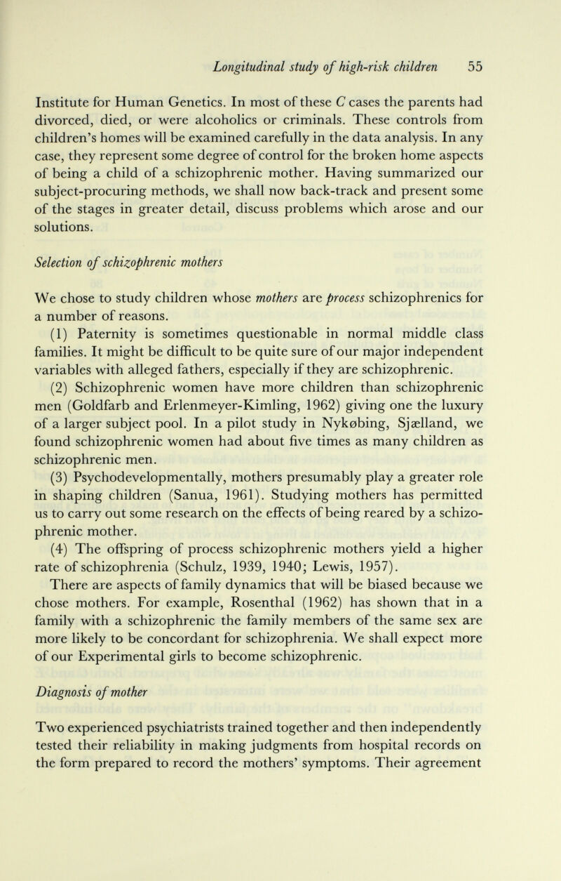 Longitudinal study of high-risk children 55 Institute for Human Genetics. In most of these С cases the parents had divorced, died, or were alcoholics or criminals. These controls from children's homes will be examined carefully in the data analysis. In any case, they represent some degree of control for the broken home aspects of being a child of a schizophrenic mother. Having summarized our subject-procuring methods, we shall now back-track and present some of the stages in greater detail, discuss problems which arose and our solutions. Selection of schizophrenic mothers We chose to study children whose mothers а.ге process schizophrenics for a number of reasons. (1) Paternity is sometimes questionable in normal middle class families. It might be difficult to be quite sure of our major independent variables with alleged fathers, especially if they are schizophrenic. (2) Schizophrenic women have more children than schizophrenic men (Goldfarb and Erlenmeyer-Kimling, 1962) giving one the luxury of a larger subject pool. In a pilot study in Nykobing, Sjaelland, we found schizophrenic women had about five times as many children as schizophrenic men. (3) Psychodevelopmentally, mothers presumably play a greater role in shaping children (Sanua, 1961). Studying mothers has permitted us to carry out some research on the effects of being reared by a schizo¬ phrenic mother. (4) The offspring of process schizophrenic mothers yield a higher rate of schizophrenia (Schulz, 1939, 1940; Lewis, 1957). There are aspects of family dynamics that will be biased because we chose mothers. For example, Rosenthal (1962) has shown that in a family with a schizophrenic the family members of the same sex are more likely to be concordant for schizophrenia. We shall expect more of our Experimental girls to become schizophrenic. Diagnosis of mother Two experienced psychiatrists trained together and then independently tested their reliability in making judgments from hospital records on the form prepared to record the mothers' symptoms. Their agreement