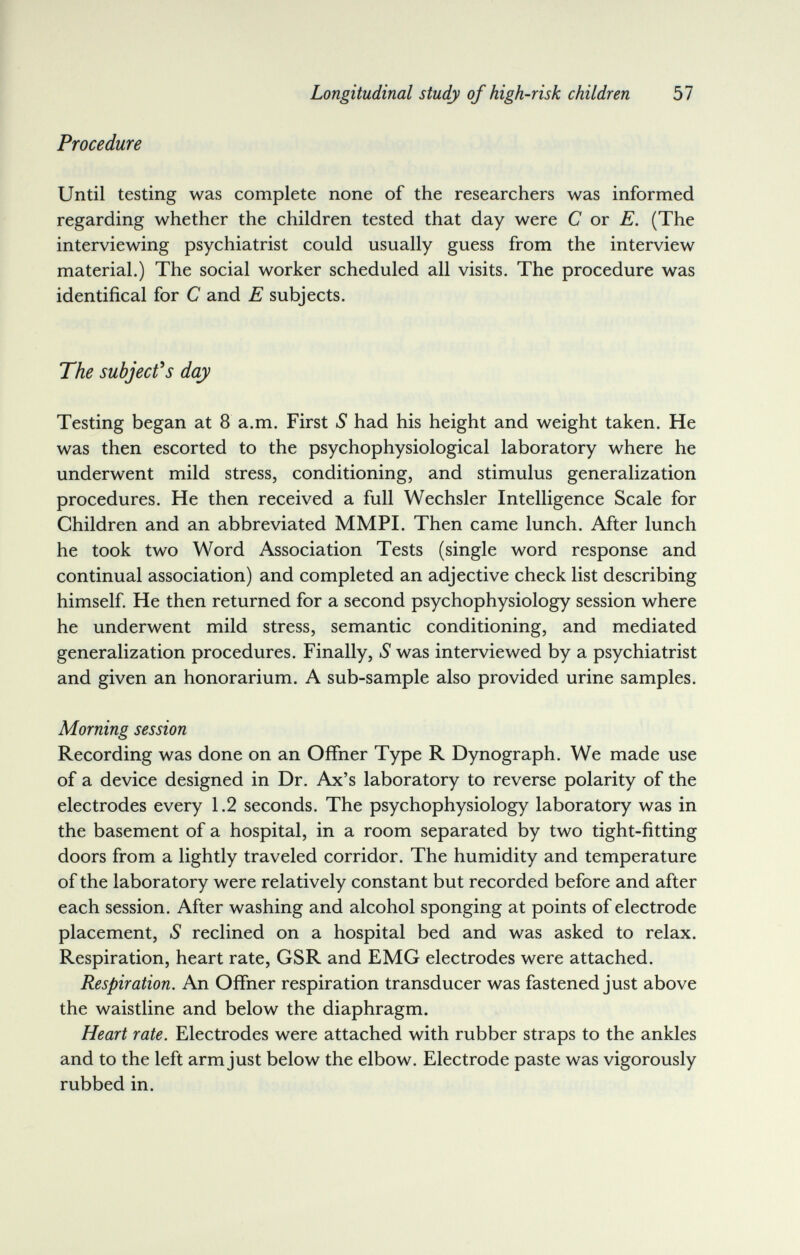 Longitudinal study of high-risk children 57 Procedure Until testing was complete none of the researchers was informed regarding whether the children tested that day were С or E. (The interviewing psychiatrist could usually guess from the interview material.) The social worker scheduled all visits. The procedure was identificai for С and E subjects. The subjects day Testing began at 8 a.m. First S had his height and weight taken. He was then escorted to the psychophysiological laboratory where he underwent mild stress, conditioning, and stimulus generalization procedures. He then received a full Wechsler Intelligence Scale for Children and an abbreviated MMPI. Then came lunch. After lunch he took two Word Association Tests (single word response and continual association) and completed an adjective check list describing himself He then returned for a second psychophysiology session where he underwent mild stress, semantic conditioning, and mediated generalization procedures. Finally, S was interviewed by a psychiatrist and given an honorarium. A sub-sample also provided urine samples. Morning session Recording was done on an Offner Type R Dynograph. We made use of a device designed in Dr. Ax's laboratory to reverse polarity of the electrodes every 1.2 seconds. The psychophysiology laboratory was in the basement of a hospital, in a room separated by two tight-fitting doors from a lightly traveled corridor. The humidity and temperature of the laboratory were relatively constant but recorded before and after each session. After washing and alcohol sponging at points of electrode placement, S reclined on a hospital bed and was asked to relax. Respiration, heart rate, GSR and EMG electrodes were attached. Respiration. An Offner respiration transducer was fastened just above the waistline and below the diaphragm. Heart rate. Electrodes were attached with rubber straps to the ankles and to the left arm just below the elbow. Electrode paste was vigorously rubbed in.