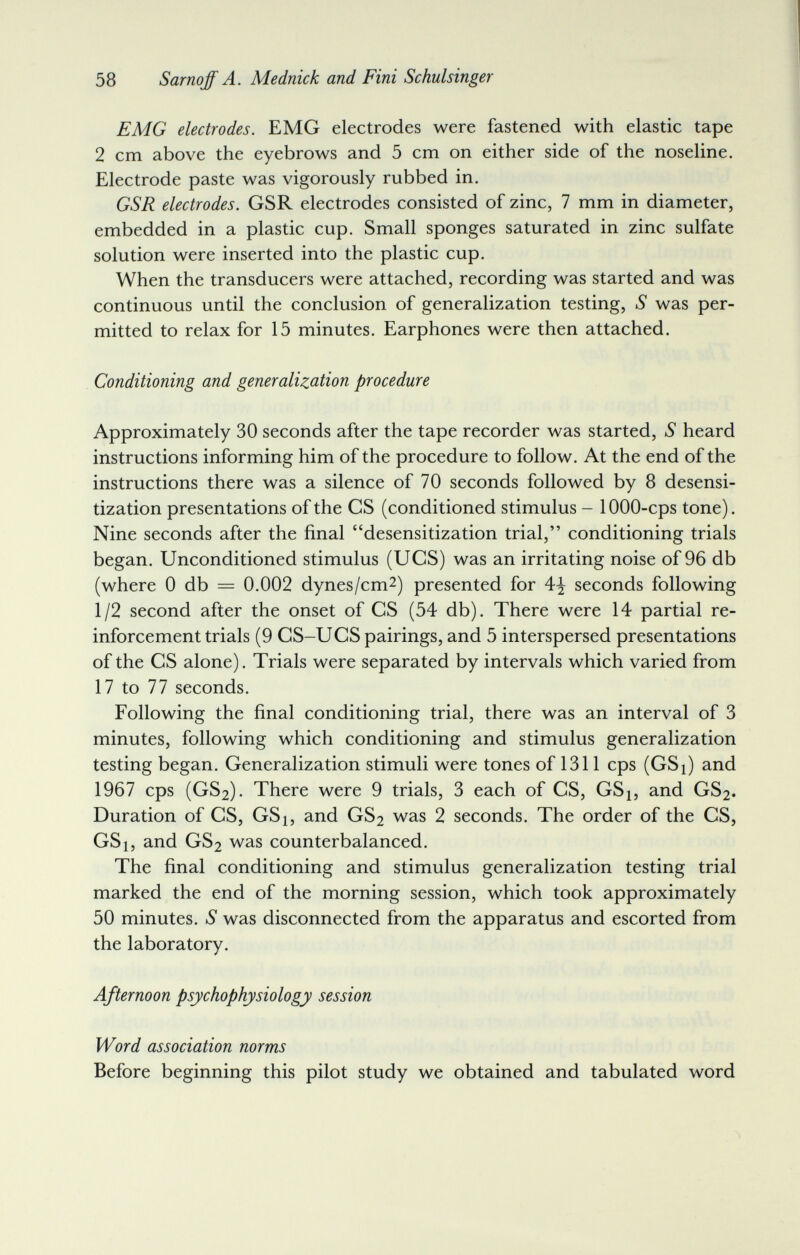 58 Sarnqff A. Mednick and Fini Schulsinger EMG electrodes. EMG electrodes were fastened with elastic tape 2 cm above the eyebrows and 5 cm on either side of the noseline. Electrode paste was vigorously rubbed in. GSR electrodes. GSR electrodes consisted of zinc, 7 mm in diameter, embedded in a plastic cup. Small sponges saturated in zinc sulfate solution were inserted into the plastic cup. When the transducers were attached, recording was started and was continuous until the conclusion of generalization testing, S was per¬ mitted to relax for 15 minutes. Earphones were then attached. Conditioning and generalization procedure Approximately 30 seconds after the tape recorder was started, S heard instructions informing him of the procedure to follow. At the end of the instructions there was a silence of 70 seconds followed by 8 desensi- tization presentations of the CS (conditioned stimulus - 1000-cps tone). Nine seconds after the final desensitization trial, conditioning trials began. Unconditioned stimulus (UCS) was an irritating noise of 96 db (where 0 db — 0.002 dynes/cm^) presented for 4^ seconds following 1/2 second after the onset of CS (54 db). There were 14 partial re¬ inforcement trials (9 CS-UCS pairings, and 5 interspersed presentations of the GS alone). Trials were separated by intervals which varied from 17 to 77 seconds. Following the final conditioning trial, there was an interval of 3 minutes, following which conditioning and stimulus generalization testing began. Generalization stimuli were tones of 1311 cps (GSi) and 1967 cps (GS2). There were 9 trials, 3 each of CS, GSj, and GS2. Duration of CS, GSi, and GS2 was 2 seconds. The order of the CS, GSi, and GS2 was counterbalanced. The final conditioning and stimulus generalization testing trial marked the end of the morning session, which took approximately 50 minutes. S was disconnected from the apparatus and escorted from the laboratory. Afternoon psychophysiology session Word association norms Before beginning this pilot study we obtained and tabulated word