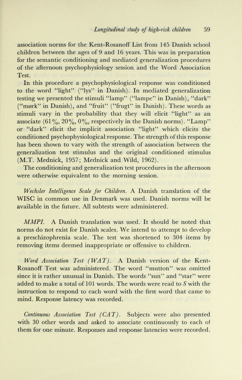 Longitudinal study of high-risk children 59 association norms for the Kent-Rosanoif List from 145 Danish school children between the ages of 9 and 16 years. This was in preparation for the semantic conditioning and mediated generalization procedures of the afternoon psychophysiology session and the Word Association Test. In this procedure a psychophysiological response was conditioned to the word light (lys in Danish). In mediated generalization testing we presented the stimuli lamp (lampe in Danish), dark (mork in Danish), and fruit (frugt in Danish). These words as stimuli vary in the probability that they will elicit light as an associate (61 %, 20%, 0%, respectively in the Danish norms). Lamp or dark elicit the implicit association light which elicits the conditioned psychophysiological response. The strength of this response has been shown to vary with the strength of association between the generalization test stimulus and the original conditioned stimulus (M.T. Mednick, 1957; Mednick and Wild, 1962). The conditioning and generalization test procedures in the afternoon were otherwise equivalent to the morning session. Wechsler Intelligence Scale for Children. A Danish translation of the Wise in common use in Denmark was used. Danish norms will be available in the future. All subtests were administered. M MPI. A Danish translation was used. It should be noted that norms do not exist for Danish scales. We intend to attempt to develop a preschizophrenia scale. The test was shortened to 304 items by removing items deemed inappropriate or offensive to children. Word Association Test (WAT). A Danish version of the Kent- Rosanoff Test was administered. The word mutton was omitted since it is rather unusual in Danish. The words sun and star were added to make a total of 101 words. The words were read to S with the instruction to respond to each word with the first word that came to mind. Response latency was recorded. Continuous Association Test (CAT). Subjects were also presented with 30 other words and asked to associate continuously to each of them for one minute. Responses and response latencies were recorded.