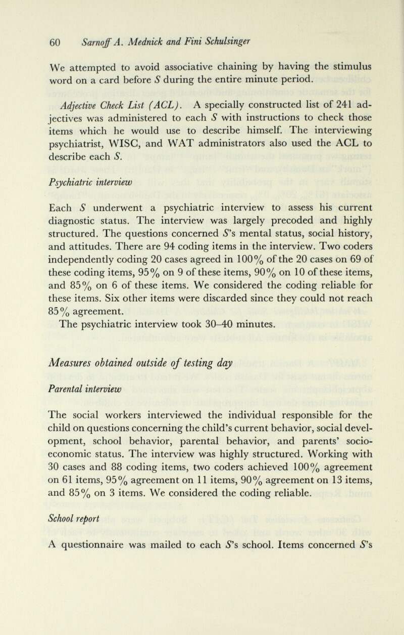 60 Sarnqff A. Mednick and Fini Schulsinger We attempted to avoid associative chaining by having the stimulus word on a card before S during the entire minute period. Adjective Check List (ACL). A specially constructed list of 241 ad¬ jectives was administered to each S with instructions to check those items which he would use to describe himself. The interviewing psychiatrist, Wise, and WAT administrators also used the ACL to describe each S. Psychiatric interview Each S underwent a psychiatric interview to assess his current diagnostic status. The interview was largely precoded and highly structured. The questions concerned S's mental status, social history, and attitudes. There are 94 coding items in the interview. Two coders independently coding 20 cases agreed in 100% of the 20 cases on 69 of these coding items, 95% on 9 of these items, 90% on 10 of these items, and 85% on 6 of these items. We considered the coding reliable for these items. Six other items were discarded since they could not reach 85% agreement. The psychiatric interview took 30-40 minutes. Measures obtained outside of testing day Parental interview The social workers interviewed the individual responsible for the child on questions concerning the child's current behavior, social devel¬ opment, school behavior, parental behavior, and parents' socio¬ economic status. The interview was highly structured. Working with 30 cases and 88 coding items, two coders achieved 100% agreement on 61 items, 95% agreement on 11 items, 90% agreement on 13 items, and 85% on 3 items. We considered the coding reliable. School report A questionnaire was mailed to each 5's school. Items concerned 5s