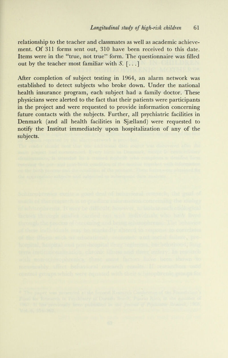 Longitudinal study o f high-risk children 61 relationship to the teacher and classmates as well as academic achieve¬ ment. Of 311 forms sent out, 310 have been received to this date. Items were in the true, not true form. The questionnaire was filled out by the teacher most famiKar with S. [. . .] After completion of subject testing in 1964, an alarm network was established to detect subjects who broke down. Under the national health insurance program, each subject had a family doctor. These physicians were alerted to the fact that their patients were participants in the project and were requested to provide information concerning future contacts with the subjects. Further, all psychiatric facilities in Denmark (and all health facilities in Sjaelland) were requested to notify the Institut immediately upon hospitalization of any of the subjects.