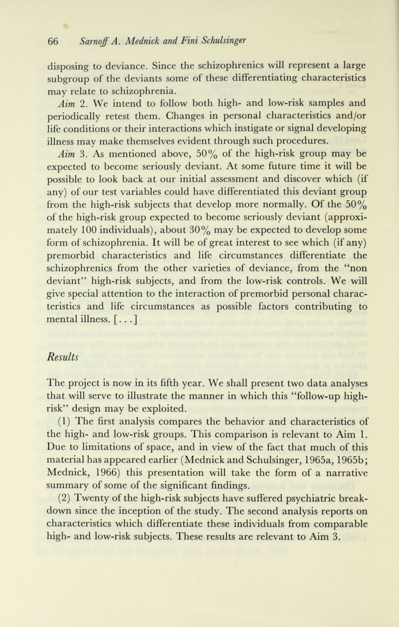 66 Sarnoff A. Mednick and Fini Schulsinger disposing to deviance. Since the schizophrenics will represent a large subgroup of the deviants some of these differentiating characteristics may relate to schizophrenia. Aim 2. We intend to follow both high- and low-risk samples and periodically retest them. Changes in personal characteristics and/or life conditions or their interactions which instigate or signal developing illness may make themselves evident through such procedures. Aim 3. As mentioned above, 50% of the high-risk group may be expected to become seriously deviant. At some future time it will be possible to look back at our initial assessment and discover which (if any) of our test variables could have differentiated this deviant group from the high-risk subjects that develop more normally. Of the 50% of the high-risk group expected to become seriously deviant (approxi¬ mately 100 individuals), about 30% may be expected to develop some form of schizophrenia. It will be of great interest to see which (if any) premorbid characteristics and life circumstances differentiate the schizophrenics from the other varieties of deviance, from the non deviant high-risk subjects, and from the low-risk controls. We will give special attention to the interaction of premorbid personal charac¬ teristics and life circumstances as possible factors contributing to mental illness. [. . .] Results The project is now in its fifth year. We shall present two data analyses that will serve to illustrate the manner in which this follow-up high- risk design may be exploited. (1) The first analysis compares the behavior and characteristics of the high- and low-risk groups. This comparison is relevant to Aim 1. Due to limitations of space, and in view of the fact that much of this material has appeared earlier (Mednick and Schulsinger, 1965a, 1965b; Mednick, 1966) this presentation will take the form of a narrative summary of some of the significant findings. (2) Twenty of the high-risk subjects have suffered psychiatric break¬ down since the inception of the study. The second analysis reports on characteristics which differentiate these individuals from comparable high- and low-risk subjects. These results are relevant to Aim 3.