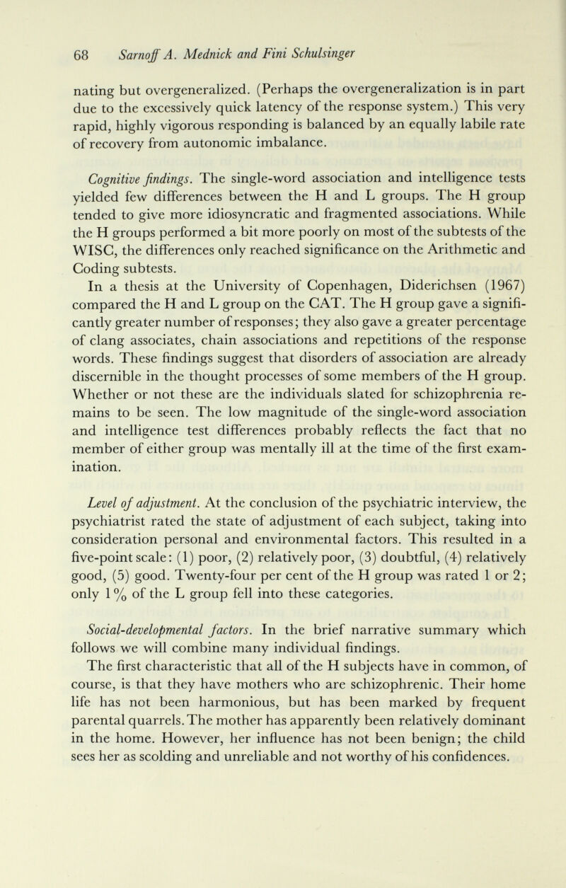 68 Sarnoff A. Mednick and Fini Schulsinger nating but overgeneralized. (Perhaps the overgeneraHzation is in part due to the excessively quick latency of the response system.) This very rapid, highly vigorous responding is balanced by an equally labile rate of recovery from autonomic imbalance. Cognitive findings. The single-word association and intelligence tests yielded few differences between the H and L groups. The H group tended to give more idiosyncratic and fragmented associations. While the H groups performed a bit more poorly on most of the subtests of the Wise, the differences only reached significance on the Arithmetic and Coding subtests. In a thesis at the University of Copenhagen, Diderichsen (1967) compared the H and L group on the CAT. The H group gave a signifi¬ cantly greater number of responses; they also gave a greater percentage of clang associates, chain associations and repetitions of the response words. These findings suggest that disorders of association are already discernible in the thought processes of some members of the H group. Whether or not these are the individuals slated for schizophrenia re¬ mains to be seen. The low magnitude of the single-word association and intelligence test differences probably reflects the fact that no member of either group was mentally ill at the time of the first exam¬ ination. Level of adjustment. At the conclusion of the psychiatric interview, the psychiatrist rated the state of adjustment of each subject, taking into consideration personal and environmental factors. This resulted in a five-point scale : (1) poor, (2) relatively poor, (3) doubtful, (4) relatively good, (5) good. Twenty-four per cent of the H group was rated 1 or 2; only 1 % of the L group fell into these categories. Social-developmental factors. In the brief narrative summary which follows we will combine many individual findings. The first characteristic that all of the H subjects have in common, of course, is that they have mothers who are schizophrenic. Their home life has not been harmonious, but has been marked by frequent parental quarrels. The mother has apparently been relatively dominant in the home. However, her influence has not been benign; the child sees her as scolding and unreliable and not worthy of his confidences.