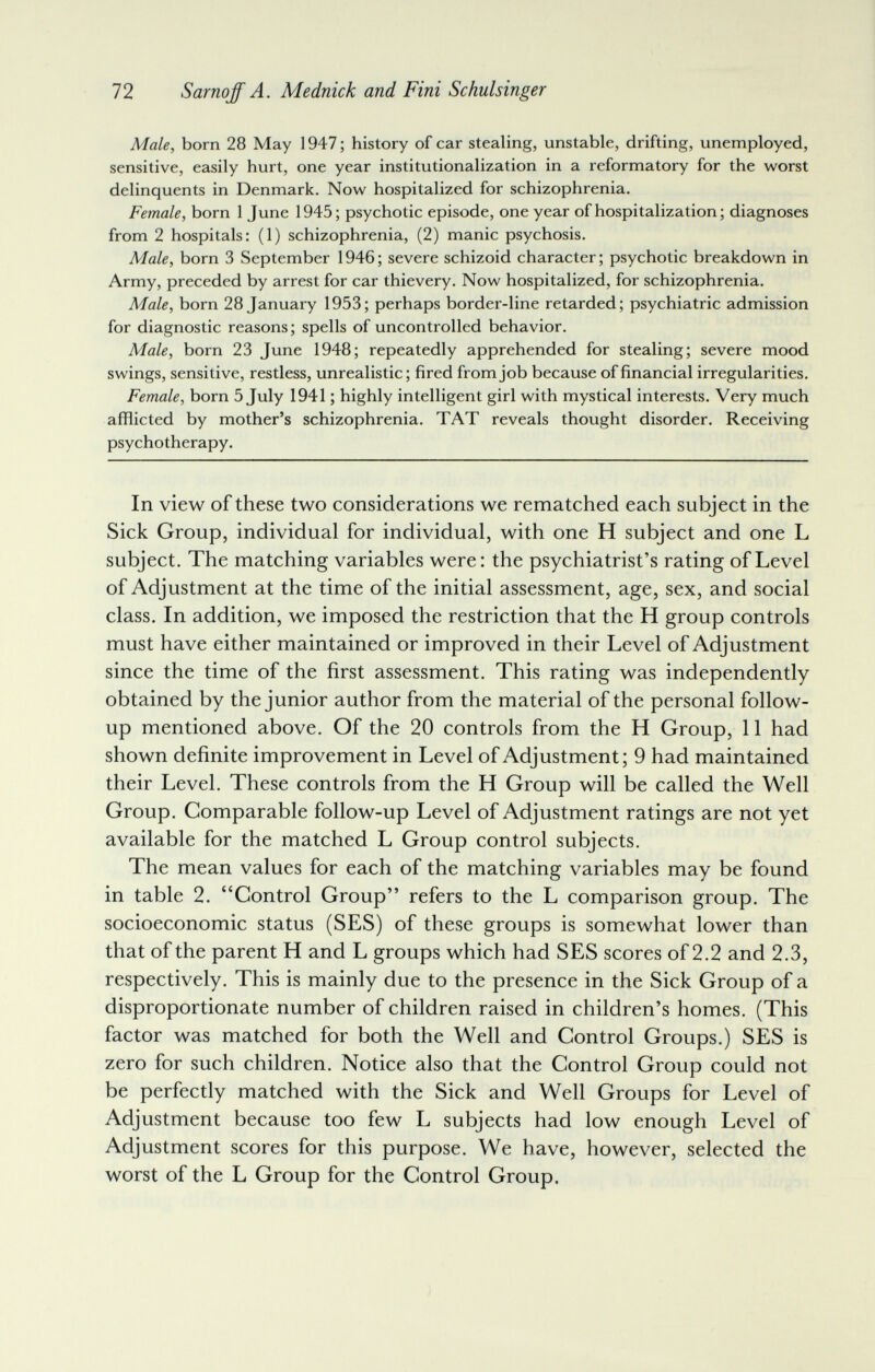 72 Sarnqff A. Mednick and Fini Schulsinger Male, born 28 May 1947; history of car stealing, unstable, drifting, unemployed, sensitive, easily hurt, one year institutionalization in a reformatory for the worst delinquents in Denmark. Now hospitalized for schizophrenia. Female, born 1 June 1945; psychotic episode, one year of hospitalization; diagnoses from 2 hospitals: (1) schizophrenia, (2) manic psychosis. Male, born 3 September 1946; severe schizoid character; psychotic breakdown in Army, preceded by arrest for car thievery. Now hospitalized, for schizophrenia. Male, born 28 January 1953; perhaps border-line retarded; psychiatric admission for diagnostic reasons ; spells of uncontrolled behavior. Male, born 23 June 1948; repeatedly apprehended for stealing; severe mood swings, sensitive, restless, unrealistic; fired from job because of financial irregularities. Female, born 5 July 1941 ; highly intelligent girl with mystical interests. Very much afflicted by mother's schizophrenia. TAT reveals thought disorder. Receiving psychotherapy. In view of these two considerations we rematched each subject in the Sick Group, individual for individual, with one H subject and one L subject. The matching variables were: the psychiatrist's rating of Level of Adjustment at the time of the initial assessment, age, sex, and social class. In addition, we imposed the restriction that the H group controls must have either maintained or improved in their Level of Adjustment since the time of the first assessment. This rating was independently obtained by the junior author from the material of the personal follow- up mentioned above. Of the 20 controls from the H Group, 11 had shown definite improvement in Level of Adjustment; 9 had maintained their Level. These controls from the H Group will be called the Well Group, Comparable follow-up Level of Adjustment ratings are not yet available for the matched L Group control subjects. The mean values for each of the matching variables may be found in table 2. Control Group refers to the L comparison group. The socioeconomic status (SES) of these groups is somewhat lower than that of the parent H and L groups which had SES scores of 2.2 and 2.3, respectively. This is mainly due to the presence in the Sick Group of a disproportionate number of children raised in children's homes, (This factor was matched for both the Well and Control Groups,) SES is zero for such children. Notice also that the Control Group could not be perfectly matched with the Sick and Well Groups for Level of Adjustment because too few L subjects had low enough Level of Adjustment scores for this purpose. We have, however, selected the worst of the L Group for the Control Group.