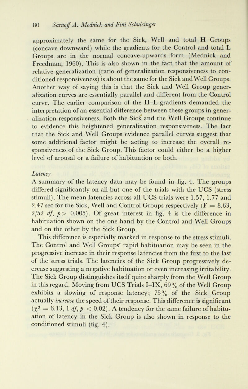 80 Sarnqff A. Mednick and Fini Schulsinger approximately the same for the Sick, Well and total H Groups (concave downward) while the gradients for the Control and total L Groups are in the normal concave-upwards form (Mednick and Freedman, 1960). This is also shown in the fact that the amount of relative generalization (ratio of generalization responsiveness to con¬ ditioned responsiveness) is about the same for the Sick and Well Groups. Another way of saying this is that the Sick and Well Group gener¬ alization curves are essentially parallel and different from the Control curve. The earlier comparison of the H-L gradients demanded the interpretation of an essential difference between these groups in gener- i alization responsiveness. Both the Sick and the Well Groups continue to evidence this heightened generalization responsiveness. The fact that the Sick and Well Groups evidence parallel curves suggest that some additional factor might be acting to increase the overall re¬ sponsiveness of the Sick Group. This factor could either be a higher level of arousal or a failure of habituation or both. Latency A summary of the latency data may be found in fig. 4. The groups differed significantly on all but one of the trials with the UCS (stress stimuli). The mean latencies across all UCS trials were 1.57, 1.77 and 2.47 sec for the Sick, Well and Control Groups respectively (F = 8.63, 2/52 df^ p> 0.005). Of great interest in fig. 4 is the difference in habituation shown on the one hand by the Control and Well Groups and on the other by the Sick Group. This difference is especially marked in response to the stress stimuli. The Control and Well Groups' rapid habituation may be seen in the progressive increase in their response latencies from the first to the last of the stress trials. The latencies of the Sick Group progressively de¬ crease suggesting a negative habituation or even increasing irritability. The Sick Group distinguishes itself quite sharply from the Well Group in this regard. Moving from UCS Trials I-IX, 69% of the Well Group exhibits a slowing of response latency; 75% of the Sick Group actually increase the speed of their response. This difference is significant (x^ = 6.13, 1 < 0.02). A tendency for the same failure of habitu¬ ation of latency in the Sick Group is also shown in response to the conditioned stimuli (fig. 4).