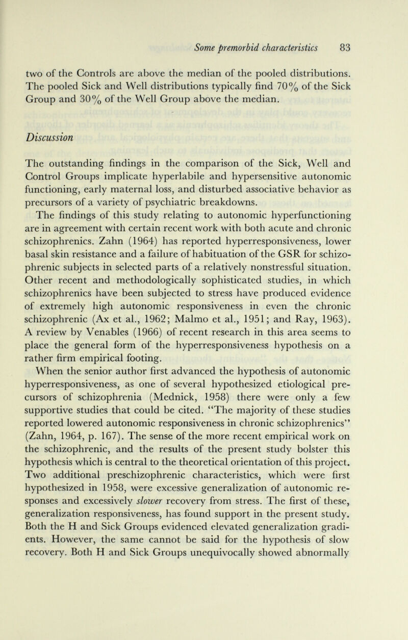 Some premorbid characteristics 83 two of the Controls are above the median of the pooled distributions. The pooled Sick and Well distributions typically find 70% of the Sick Group and 30% of the Well Group above the median. Discussion The outstanding findings in the comparison of the Sick, Well and Control Groups implicate hyperlabile and hypersensitive autonomic functioning, early maternal loss, and disturbed associative behavior as precursors of a variety of psychiatric breakdowns. The findings of this study relating to autonomic hyperfunctioning are in agreement with certain recent work with both acute and chronic schizophrenics. Zahn (1964) has reported hyperresponsiveness, lower basal skin resistance and a failure of habituation of the GSR for schizo¬ phrenic subjects in selected parts of a relatively nonstressful situation. Other recent and methodologically sophisticated studies, in which schizophrenics have been subjected to stress have produced evidence of extremely high autonomic responsiveness in even the chronic schizophrenic (Ax et al., 1962; Malmo et al., 1951; and Ray, 1963). A review by Venables (1966) of recent research in this area seems to place the general form of the hyperresponsiveness hypothesis on a rather firm empirical footing. When the senior author first advanced the hypothesis of autonomic hyperresponsiveness, as one of several hypothesized etiological pre¬ cursors of schizophrenia (Mednick, 1958) there were only a few supportive studies that could be cited. The majority of these studies reported lowered autonomic responsiveness in chronic schizophrenics (Zahn, 1964, p. 167). The sense of the more recent empirical work on the schizophrenic, and the results of the present study bolster this hypothesis which is central to the theoretical orientation of this project. Two additional preschizophrenic characteristics, which were first hypothesized in 1958, were excessive generalization of autonomic re¬ sponses and excessively slower recovery from stress. The first of these, generalization responsiveness, has found support in the present study. Both the H and Sick Groups evidenced elevated generalization gradi¬ ents. However, the same cannot be said for the hypothesis of slow recovery. Both H and Sick Groups unequivocally showed abnormally