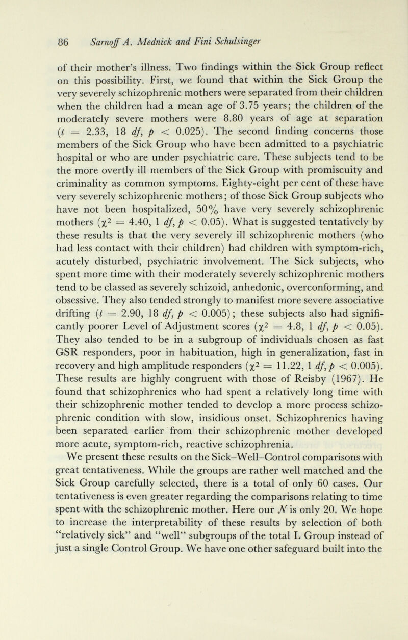 86 Sarnqff A. Mednick and Fini Schulsinger of their mother's illness. Two findings within the Sick Group reflect on this possibility. First, we found that within the Sick Group the very severely schizophrenic mothers were separated from their children when the children had a mean age of 3.75 years; the children of the moderately severe mothers were 8.80 years of age at separation [t = 2.33, IS df, p < 0.025). The second finding concerns those members of the Sick Group who have been admitted to a psychiatric hospital or who are under psychiatric care. These subjects tend to be the more overtly ill members of the Sick Group with promiscuity and criminality as common symptoms. Eighty-eight per cent of these have very severely schizophrenic mothers; of those Sick Group subjects who have not been hospitalized, 50% have very severely schizophrenic mothers = 4.40, Ì df, p < 0.05). What is suggested tentatively by these results is that the very severely ill schizophrenic mothers (who had less contact with their children) had children with symptom-rich, acutely disturbed, psychiatric involvement. The Sick subjects, who spent more time with their moderately severely schizophrenic mothers tend to be classed as severely schizoid, anhedonic, overconforming, and obsessive. They also tended strongly to manifest more severe associative drifting {t = 2.90, IS df, p < 0.005); these subjects also had signifi¬ cantly poorer Level of Adjustment scores (x^ = 4.8, \ df, p < 0.05). They also tended to be in a subgroup of individuals chosen as fast GSR responders, poor in habituation, high in generalization, fast in recovery and high amplitude responders (x^ = 11.22, \ df,p < 0.005). These results are highly congruent with those of Reisby (1967). He found that schizophrenics who had spent a relatively long time with their schizophrenic mother tended to develop a more process schizo¬ phrenic condition with slow, insidious onset. Schizophrenics having been separated earlier from their schizophrenic mother developed more acute, symptom-rich, reactive schizophrenia. We present these results on the Sick-Well-Control comparisons with great tentativeness. While the groups are rather well matched and the Sick Group carefully selected, there is a total of only 60 cases. Our tentativeness is even greater regarding the comparisons relating to time spent with the schizophrenic mother. Here our jV is only 20. We hope to increase the interpretability of these results by selection of both relatively sick and well subgroups of the total L Group instead of just a single Control Group. We have one other safeguard built into the