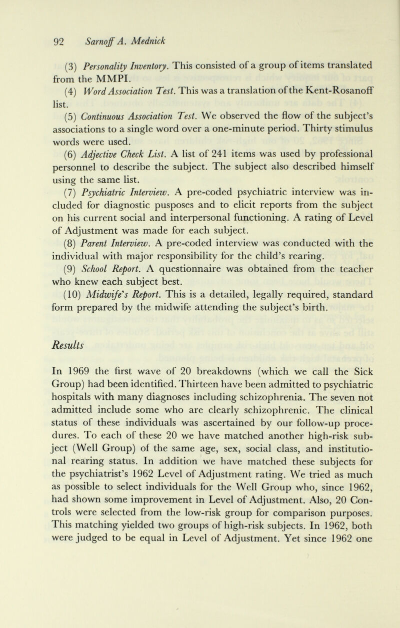 92 Sarnoff A. Mednick (3) Personality Inventory. This consisted of a group of items translated from the MMPL (4) Word Association Test. This was a translation of the Kent-Rosanoff list. (5) Continuous Association Test. We observed the flow of the subject's associations to a single word over a one-minute period. Thirty stimulus words were used. (6) Adjective Check List. A list of 241 items was used by professional personnel to describe the subject. The subject also described himself using the same list. (7) Psychiatric Interview. A pre-coded psychiatric interview was in¬ cluded for diagnostic pusposes and to elicit reports from the subject on his current social and interpersonal functioning. A rating of Level of Adjustment was made for each subject. (8) Parent Interview. A pre-coded interview was conducted with the individual with major responsibility for the child's rearing. (9) School Report. A questionnaire was obtained from the teacher who knew each subject best. (10) Midwife*s Report. This is a detailed, legally required, standard form prepared by the midwife attending the subject's birth. Results In 1969 the first wave of 20 breakdowns (which we call the Sick Group) had been identified. Thirteen have been admitted to psychiatric hospitals with many diagnoses including schizophrenia. The seven not admitted include some who are clearly schizophrenic. The clinical status of these individuals was ascertained by our follow-up proce¬ dures. To each of these 20 we have matched another high-risk sub¬ ject (Well Group) of the same age, sex, social class, and institutio¬ nal rearing status. In addition we have matched these subjects for the psychiatrist's 1962 Level of Adjustment rating. We tried as much as possible to select individuals for the Well Group who, since 1962, had shown some improvement in Level of Adjustment. Also, 20 Con¬ trols were selected from the low-risk group for comparison purposes. This matching yielded two groups of high-risk subjects. In 1962, both were judged to be equal in Level of Adjustment. Yet since 1962 one