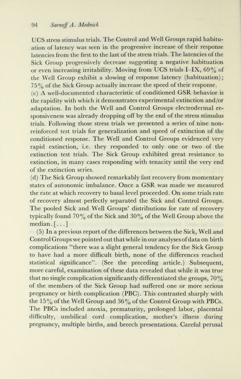 94 Sarnqff A. Mednick UCS stress stimulus trials. The Control and Well Groups rapid habitu¬ ation of latency was seen in the progressive increase of their response latencies from the first to the last of the stress trials. The latencies of the Sick Group progressively decrease suggesting a negative habituation or even increasing irritability. Moving from UCS trials I-IX, 69% of the Well Group exhibit a slowing of response latency (habituation) ; 75% of the Sick Group actually increase the speed of their response. (c) A well-documented characteristic of conditioned GSR behavior is the rapidity with which it demonstrates experimental extinction and/or adaptation. In both the Well and Control Groups electrodermal re¬ sponsiveness was already dropping off by the end of the stress stimulus trials. Following those stress trials we presented a series of nine non- reinforced test trials for generalization and speed of extinction of the conditioned response. The Well and Control Groups evidenced very rapid extinction, i.e. they responded to only one or two of the extinction test trials. The Sick Group exhibited great resistance to extinction, in many cases responding with tenacity until the very end of the extinction series. (d) The Sick Group showed remarkably fast recovery from momentary states of autonomic imbalance. Once a GSR was made we measured the rate at which recovery to basal level proceeded. On some trials rate of recovery almost perfectly separated the Sick and Control Groups. The pooled Sick and Well Groups' distributions for rate of recovery typically found 70% of the Sick and 30% of the Well Group above the median, [. . .] (5) In a previous report of the differences between the Sick, Well and Control Groups we pointed out that while in our analyses of data on birth complications there was a slight general tendency for the Sick Group to have had a more difficult birth, none of the differences reached statistical significance. (See the preceding article.) Subsequent, more careful, examination of these data revealed that while it was true that no single complication significantly differentiated the groups, 70% of the members of the Sick Group had suffered one or more serious pregnancy or birth complication (PBC). This contrasted sharply with the 15% of the Well Group and 36% of the Control Group with PBCs. The PBCs included anoxia, prematurity, prolonged labor, placental difficulty, umbilical cord complication, mother's illness during pregnancy, multiple births, and breech presentations. Careful perusal