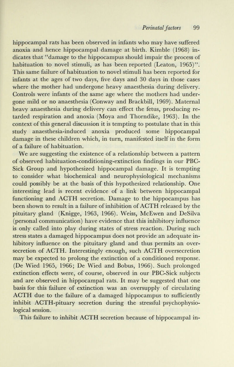 Perinatal factors 99 hippocampal rats has been observed in infants who may have suffered anoxia and hence hippocampal damage at birth. Kimble (1968) in¬ dicates that damage to the hippocampus should impair the process of habituation to novel stimuli, as has been reported (Leaton, 1965). This same failure of habituation to novel stimuli has been reported for infants at the ages of two days, five days and 30 days in those cases where the mother had undergone heavy anaesthesia during delivery. Controls were infants of the same age where the mothers had under¬ gone mild or no anaesthesia (Conway and Brackbill, 1969). Maternal heavy anaesthesia during delivery can effect the fetus, producing re¬ tarded respiration and anoxia (Moya and Thorndike, 1963). In the context of this general discussion it is tempting to postulate that in this study anaesthesia-induced anoxia produced some hippocampal damage in these children which, in turn, manifested itself in the form of a failure of habituation. We are suggesting the existence of a relationship between a pattern of observed habituation-conditioning-extinction findings in our PBC- Sick Group and hypothesized hippocampal damage. It is tempting to consider what biochemical and neurophysiological mechanisms could possibly be at the basis of this hypothesized relationship. One interesting lead is recent evidence of a link between hippocampal functioning and ACTH secretion. Damage to the hippocampus has been shown to result in a failure of inhibition of ACTH released by the pituitary gland (Knigge, 1963, 1966). Weiss, McEwen and DeSilva (personal communication) have evidence that this inhibitory influence is only called into play during states of stress reaction. During such stress states a damaged hippocampus does not provide an adequate in¬ hibitory influence on the pituitary gland and thus permits an over- secretion of ACTH. Interestingly enough, such ACTH oversecretion may be expected to prolong the extinction of a conditioned response. (De Wied 1965, 1966; De Wied and Bobus, 1966). Such prolonged extinction effects were, of course, observed in our PBC-Sick subjects and are observed in hippocampal rats. It may be suggested that one basis for this failure of extinction was an oversupply of circulating ACTH due to the failure of a damaged hippocampus to sufficiently inhibit ACTH-pituary secretion during the stressful psychophysio¬ logical session. This failure to inhibit ACTH secretion because of hippocampal in-