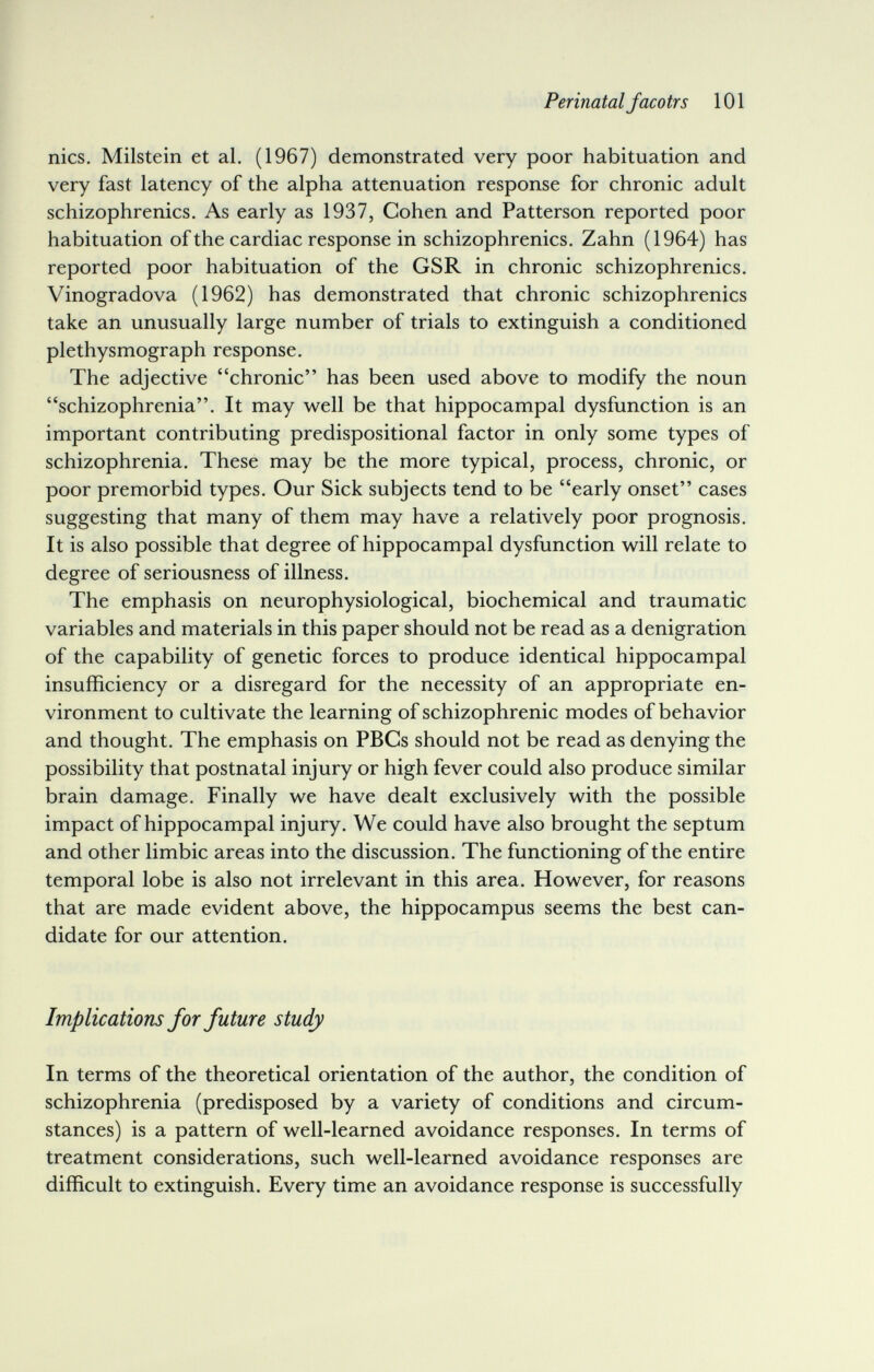 Perinatal Jaco trs 101 nies. Milstein et al. (1967) demonstrated very poor habituation and very fast latency of the alpha attenuation response for chronic adult schizophrenics. As early as 1937, Cohen and Patterson reported poor habituation of the cardiac response in schizophrenics. Zahn (1964) has reported poor habituation of the GSR in chronic schizophrenics. Vinogradova (1962) has demonstrated that chronic schizophrenics take an unusually large number of trials to extinguish a conditioned Plethysmograph response. The adjective chronic has been used above to modify the noun schizophrenia. It may well be that hippocampal dysfunction is an important contributing predispositional factor in only some types of schizophrenia. These may be the more typical, process, chronic, or poor premorbid types. Our Sick subjects tend to be early onset cases suggesting that many of them may have a relatively poor prognosis. It is also possible that degree of hippocampal dysfunction will relate to degree of seriousness of illness. The emphasis on neurophysiological, biochemical and traumatic variables and materials in this paper should not be read as a denigration of the capability of genetic forces to produce identical hippocampal insufficiency or a disregard for the necessity of an appropriate en¬ vironment to cultivate the learning of schizophrenic modes of behavior and thought. The emphasis on PBCs should not be read as denying the possibility that postnatal injury or high fever could also produce similar brain damage. Finally we have dealt exclusively with the possible impact of hippocampal injury. We could have also brought the septum and other limbic areas into the discussion. The functioning of the entire temporal lobe is also not irrelevant in this area. However, for reasons that are made evident above, the hippocampus seems the best can¬ didate for our attention. Implications for future study In terms of the theoretical orientation of the author, the condition of schizophrenia (predisposed by a variety of conditions and circum¬ stances) is a pattern of well-learned avoidance responses. In terms of treatment considerations, such well-learned avoidance responses are difficult to extinguish. Every time an avoidance response is successfully