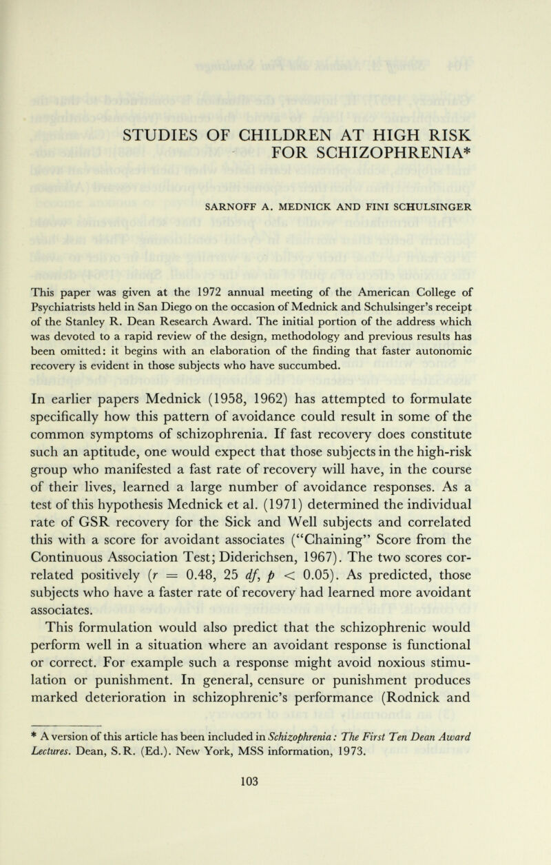 STUDIES OF CHILDREN AT HIGH RISK FOR SCHIZOPHRENIA* SARNOFF A. MEDNIGK AND FINI SCHULSINGER This paper was given at the 1972 annual meeting of the American College of Psychiatrists held in San Diego on the occasion of Mednick and Schulsinger's receipt of the Stanley R. Dean Research Award. The initial portion of the address which was devoted to a rapid review of the design, methodology and previous results has been omitted: it begins with an elaboration of the finding that faster autonomic recovery is evident in those subjects who have succumbed. In earlier papers Mednick (1958, 1962) has attempted to formulate specifically how this pattern of avoidance could result in some of the common symptoms of schizophrenia. If fast recovery does constitute such an aptitude, one would expect that those subjects in the high-risk group who manifested a fast rate of recovery will have, in the course of their lives, learned a large number of avoidance responses. As a test of this hypothesis Mednick et al. (1971) determined the individual rate of GSR recovery for the Sick and Well subjects and correlated this with a score for avoidant associates (Chaining Score from the Continuous Association Test; Diderichsen, 1967). The two scores cor¬ related positively (r = 0.48, 25 df, p < 0.05). As predicted, those subjects who have a faster rate of recovery had learned more avoidant associates. This formulation would also predict that the schizophrenic would perform well in a situation where an avoidant response is functional or correct. For example such a response might avoid noxious stimu¬ lation or punishment. In general, censure or punishment produces marked deterioration in schizophrenic's performance (Rodnick and * A version of this article has been included in Schizophrenia : The First Ten Dean Award Lectures. Dean, S.R. (Ed.). New York, MSS information, 1973. 103