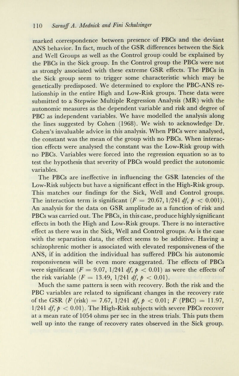 110 Sarnoff A. Mednick and Fini Schulsinger marked correspondence between presence of PBGs and the deviant ANS behavior. In fact, much of the GSR differences between the Sick and Well Groups as well as the Gontrol group could be explained by the PBGs in the Sick group. In the Gontrol group the PBGs were not as strongly associated with these extreme GSR effects. The PBGs in the Sick group seem to trigger some characteristic which may be genetically predisposed. We determined to explore the PBG-ANS re¬ lationship in the entire High and Low-Risk groups. These data were submitted to a Stepwise Multiple Regression Analysis (MR) with the autonomic measures as the dependent variable and risk and degree of PBG as independent variables. We have modelled the analysis along the lines suggested by Gohen (1968). We wish to acknowledge Dr. Gohen's invaluable advice in this analysis. When PBGs were analysed, the constant was the mean of the group with no PBGs. When interac¬ tion eíTects were analysed the constant was the Low-Risk group with no PBGs. Variables were forced into the regression equation so as to test the hypothesis that severity of PBGs would predict the autonomic variables. The PBGs are ineffective in influencing the GSR latencies of the Low-Risk subjects but have a signiñcant effect in the High-Risk group. This matches our findings for the Sick, Well and Gontrol groups. The interaction term is significant {F = 20.67, 1/241 df^p< 0.001). An analysis for the data on GSR amplitude as a function of risk and PBGs was carried out. The PBGs, in this case, produce highly significant effects in both the High and Low-Risk groups. There is no interactive effect as there was in the Sick, Well and Gontrol groups. As is the case with the separation data, the effect seems to be additive. Having a schizophrenic mother is associated with elevated responsiveness of the ANS, if in addition the individual has sufifered PBGs his autonomic responsiveness will be even more exaggerated. The efTects of PBGs were significant [F = 9.07, 1/241 df,p< 0.01) as were the effects of the risk variable [F = 13.49, 1/241 df,p< 0.01). Much the same pattern is seen with recovery. Both the risk and the PBG variables are related to significant changes in the recovery rate of the GSR {F (risk) = 7.67, 1/241 df,p< 0.01; F (PBG) = 11.97, imdf^p < 0.01). The High-Risk subjects with severe PBGs recover at a mean rate of 1054 ohms per sec in the stress trials. This puts them well up into the range of recovery rates observed in the Sick group.