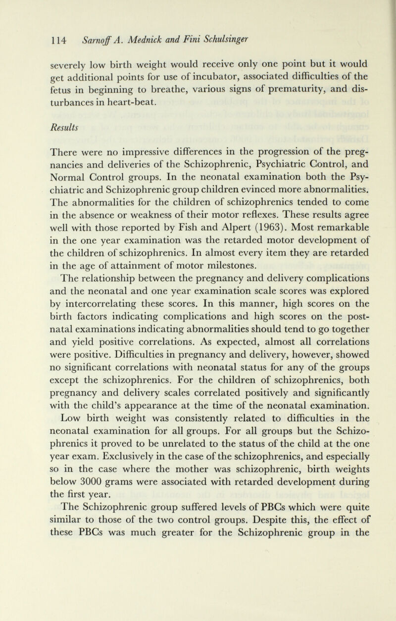 114 Sarnoff A. Mednick and Fini Schulsinger severely low birth weight would receive only one point but it would get additional points for use of incubator, associated difficulties of the fetus in beginning to breathe, various signs of prematurity, and dis¬ turbances in heart-beat. Results There were no impressive differences in the progression of the preg¬ nancies and deliveries of the Schizophrenic, Psychiatric Control, and Normal Control groups. In the neonatal examination both the Psy¬ chiatric and Schizophrenic group children evinced more abnormalities. The abnormalities for the children of schizophrenics tended to come in the absence or weakness of their motor reflexes. These results agree well with those reported by Fish and Alpert (1963). Most remarkable in the one year examination was the retarded motor development of the children of schizophrenics. In almost every item they are retarded in the age of attainment of motor milestones. The relationship between the pregnancy and delivery complications and the neonatal and one year examination scale scores was explored by intercorrelating these scores. In this manner, high scores on the birth factors indicating complications and high scores on the post¬ natal examinations indicating abnormalities should tend to go together and yield positive correlations. As expected, almost all correlations were positive. Difficulties in pregnancy and delivery, however, showed no significant correlations with neonatal status for any of the groups except the schizophrenics. For the children of schizophrenics, both pregnancy and delivery scales correlated positively and significantly with the child's appearance at the time of the neonatal examination. Low birth weight was consistently related to difficulties in the neonatal examination for all groups. For all groups but the Schizo¬ phrenics it proved to be unrelated to the status of the child at the one year exam. Exclusively in the case of the schizophrenics, and especially so in the case where the mother was schizophrenic, birth weights below 3000 grams were associated with retarded development during the first year. The Schizophrenic group suffered levels of PBCs which were quite similar to those of the two control groups. Despite this, the effect of these PBCs was much greater for the Schizophrenic group in the