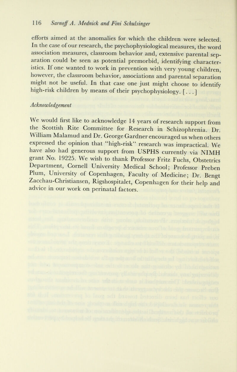 116 Sarnoff A. Mednick and Fini Schulsinger efforts aimed at the anomalies for which the children were selected. In the case of our research, the psychophysiological measures, the word association measures, classroom behavior and, extensive parental sep¬ aration could be seen as potential premorbid, identifying character¬ istics. If one wanted to work in prevention with very young children, however, the classroom behavior, associations and parental separation might not be useful. In that case one just might choose to identify high-risk children by means of their psychophysiology. [. . . ] Acknowledgement We would first like to acknowledge 14 years of research support from the Scottish Rite Committee for Research in Schizophrenia. Dr. William Malamud and Dr. George Gardner encouraged us when others expressed the opinion that high-risk research was impractical. We have also had generous support from USPHS currently via NIMH grant No. 19225. We wish to thank Professor Fritz Fuchs, Obstetrics Department, Cornell University Medical School; Professor Preben Plum, University of Copenhagen, Faculty of Medicine; Dr. Bengt Zacchau-Christiansen, Rigshospitalet, Copenhagen for their help and advice in our work on perinatal factors.