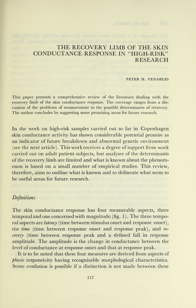 THE RECOVERY LIMB OF THE SKIN CONDUCTANCE RESPONSE IN HIGH-RISK RESEARCH PETER H. VENABLES This paper presents a comprehensive review of the literature dealing with the recovery limb of the skin conductance response. The coverage ranges from a dis¬ cussion of the problems of measurement to the possible determinants of recovery. The author concludes by suggesting some promising areas for future research. In the work on high-risk samples carried out so far in Copenhagen skin conductance activity has shown considerable potential promise as an indicator of future breakdown and abnormal genetic environment (see the next article). This work receives a degree of support from work carried out on adult patient subjects, but analyses of the determinants of the recovery limb are limited and what is known about the phenom¬ enon is based on a small number of empirical studies. This review, therefore, aims to outline what is known and to delineate what seem to be useful areas for future research. Definitions The skin conductance response has four measurable aspects, three temporal and one concerned with magnitude (fig. 1). The three tempo¬ ral aspects are latency (time between stimulus onset and response onset), rise time (time between response onset and response peak), and re¬ covery (time between response peak and a defined fall in response amplitude. The amplitude is the change in conductance between the level of conductance at response onset and that at response peak. It is to be noted that these four measures are derived from aspects of phasic responsivity having recognisable morphological characteristics. Some confusion is possible if a distinction is not made between these 117