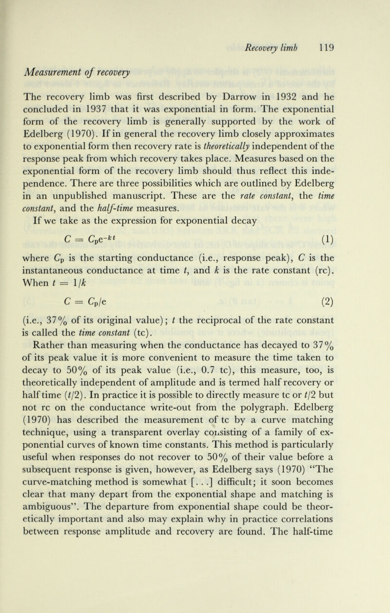 Recovery limb 119 Measurement of recovery The recovery limb was first described by Darrow in 1932 and he concluded in 1937 that it was exponential in form. The exponential form of the recovery limb is generally supported by the work of Edelberg (1970). If in general the recovery limb closely approximates to exponential form then recovery rate is theoretically independent of the response peak from which recovery takes place. Measures based on the exponential form of the recovery limb should thus reflect this inde¬ pendence. There are three possibilities which are outlined by Edelberg in an unpublished manuscript. These are the rate constant, the time constant, and the half-time measures. If we take as the expression for exponential decay where Cp is the starting conductance (i.e., response peak), С is the instantaneous conductance at time t, and к is the rate constant (rc). When t = Ijk (i.e., 37% of its original value); t the reciprocal of the rate constant is called the time constant (tc). Rather than measuring when the conductance has decayed to 37% of its peak value it is more convenient to measure the time taken to decay to 50% of its peak value (i.e., 0.7 tc), this measure, too, is theoretically independent of amplitude and is termed half recovery or half time (¿/2). In practice it is possible to directly measure tc or //2 but not rc on the conductance write-out from the polygraph. Edelberg (1970) has described the measurement of tc by a curve matching technique, using a transparent overlay coixsisting of a family of ex¬ ponential curves of known time constants. This method is particularly useful when responses do not recover to 50% of their value before a subsequent response is given, however, as Edelberg says (1970) The curve-matching method is somewhat [. . .] difficult; it soon becomes clear that many depart from the exponential shape and matching is ambiguous. The departure from exponential shape could be theor¬ etically important and also may explain why in practice correlations between response amplitude and recovery are found. The half-time С = Cpe-л« (1) с = Cp/e (2)