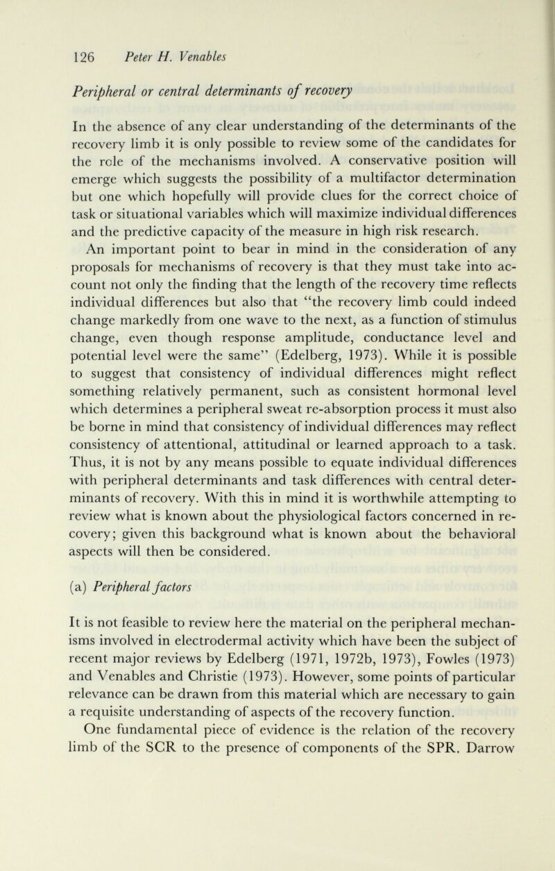 126 Peter H. Venables Peripheral or central determinants of recovery In the absence of any clear understanding of the determinants of the recovery limb it is only possible to review some of the candidates for the role of the mechanisms involved. A conservative position v^ill emerge which suggests the possibility of a multifactor determination but one which hopefully will provide clues for the correct choice of task or situational variables which will maximize individual differences and the predictive capacity of the measure in high risk research. An important point to bear in mind in the consideration of any proposals for mechanisms of recovery is that they must take into ac¬ count not only the finding that the length of the recovery time reflects individual differences but also that the recovery limb could indeed change markedly from one wave to the next, as a function of stimulus change, even though response amplitude, conductance level and potential level were the same (Edelberg, 1973). While it is possible to suggest that consistency of individual differences might reflect something relatively permanent, such as consistent hormonal level which determines a peripheral sweat re-absorption process it must also be borne in mind that consistency of individual differences may reflect consistency of attentional, attitudinal or learned approach to a task. Thus, it is not by any means possible to equate individual differences with peripheral determinants and task differences with central deter¬ minants of recovery. With this in mind it is worthwhile attempting to review what is known about the physiological factors concerned in re¬ covery; given this background what is known about the behavioral aspects will then be considered. (a) Peripheral factors It is not feasible to review here the material on the peripheral mechan¬ isms involved in electrodermal activity which have been the subject of recent major reviews by Edelberg (1971, 1972b, 1973), Fowles (1973) and Venables and Christie (1973). However, some points of particular relevance can be drawn from this material which are necessary to gain a requisite understanding of aspects of the recovery function. One fundamental piece of evidence is the relation of the recovery limb of the SCR to the presence of components of the SPR. Darrow