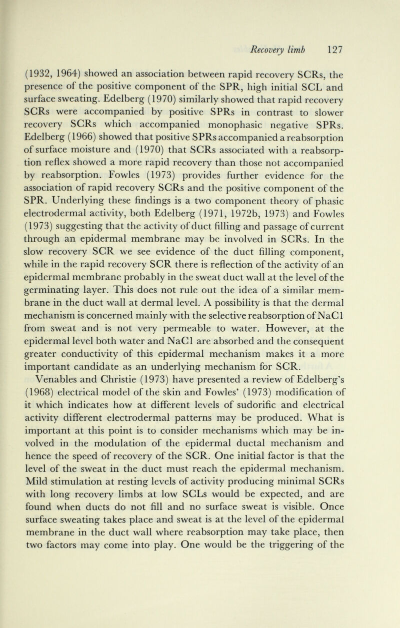 Recovery limb 127 (1932, 1964) showed an association between rapid recovery SCRs, the presence of the positive component of the SPR, high initial SCL and surface sweating. Edelberg (1970) similarly showed that rapid recovery SCRs were accompanied by positive SPRs in contrast to slower recovery SCRs which accompanied monophasic negative SPRs. Edelberg (1966) showed that positive SPRs accompanied a reabsorption of surface moisture and (1970) that SCRs associated with a reabsorp¬ tion reflex showed a more rapid recovery than those not accompanied by reabsorption. Fowles (1973) provides further evidence for the association of rapid recovery SCRs and the positive component of the SPR. Underlying these findings is a two component theory of phasic electrodermal activity, both Edelberg (1971, 1972b, 1973) and Fowles (1973) suggesting that the activity of duct filling and passage of current through an epidermal membrane may be involved in SCRs. In the slow recovery SCR we see evidence of the duct filling component, while in the rapid recovery SCR there is reflection of the activity of an epidermal membrane probably in the sweat duct wall at the level of the germinating layer. This does not rule out the idea of a similar mem¬ brane in the duct wall at dermal level. A possibility is that the dermal mechanism is concerned mainly with the selective reabsorption of NaCl from sweat and is not very permeable to water. However, at the epidermal level both water and NaCl are absorbed and the consequent greater conductivity of this epidermal mechanism makes it a more important candidate as an underlying mechanism for SCR. Venables and Christie (1973) have presented a review of Edelberg's (1968) electrical model of the skin and Fowles' (1973) modification of it which indicates how at different levels of sudorific and electrical activity different electrodermal patterns may be produced. What is important at this point is to consider mechanisms which may be in¬ volved in the modulation of the epidermal ductal mechanism and hence the speed of recovery of the SCR. One initial factor is that the level of the sweat in the duct must reach the epidermal mechanism. Mild stimulation at resting levels of activity producing minimal SCRs with long recovery limbs at low SCLs would be expected, and are found when ducts do not fill and no surface sweat is visible. Once surface sweating takes place and sweat is at the level of the epidermal membrane in the duct wall where reabsorption may take place, then two factors may come into play. One would be the triggering of the