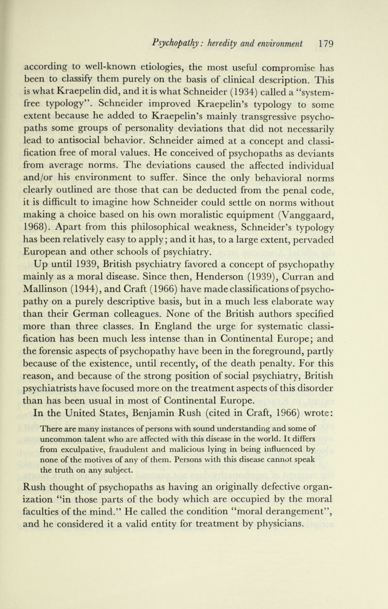 Psychopathy : heredity and environment 179 according to well-known etiologies, the most useful compromise has been to classify them purely on the basis of clinical description. This is what Kraepelin did, and it is what Schneider (1934) called a system- free typology. Schneider improved Kraepelin's typology to some extent because he added to Kraepelin's mainly transgressive psycho¬ paths some groups of personality deviations that did not necessarily lead to antisocial behavior. Schneider aimed at a concept and classi- ê fication free of moral values. He conceived of psychopaths as deviants from average norms. The deviations caused the affected individual and/or his environment to suffer. Since the only behavioral norms clearly outlined are those that can be deducted from the penal code, it is difficult to imagine how Schneider could settle on norms without making a choice based on his own moralistic equipment (Vanggaard, 1968). Apart from this philosophical weakness, Schneider's typology has been relatively easy to apply; and it has, to a large extent, pervaded European and other schools of psychiatry. Up until 1939, British psychiatry favored a concept of psychopathy mainly as a moral disease. Since then, Henderson (1939), Curran and Mallinson (1944), and Graft (1966) have made classifications of psycho¬ pathy on a purely descriptive basis, but in a much less elaborate way than their German colleagues. None of the British authors specified more than three classes. In England the urge for systematic classi¬ fication has been much less intense than in Continental Europe; and the forensic aspects of psychopathy have been in the foreground, partly because of the existence, until recently, of the death penalty. For this reason, and because of the strong position of social psychiatry, British psychiatrists have focused more on the treatment aspects of this disorder than has been usual in most of Continental Europe. In the United States, Benjamin Rush (cited in Graft, 1966) wrote: There are many instances of persons with sound understanding and some of uncommon talent who are affected with this disease in the world. It differs from exculpative, fraudulent and mahcious lying in being influenced by none of the motives of any of them. Persons with this disease cannot speak the truth on any subject. Rush thought of psychopaths as having an originally defective organ¬ ization in those parts of the body which are occupied by the moral faculties of the mind. He called the condition moral derangement, and he considered it a valid entity for treatment by physicians.