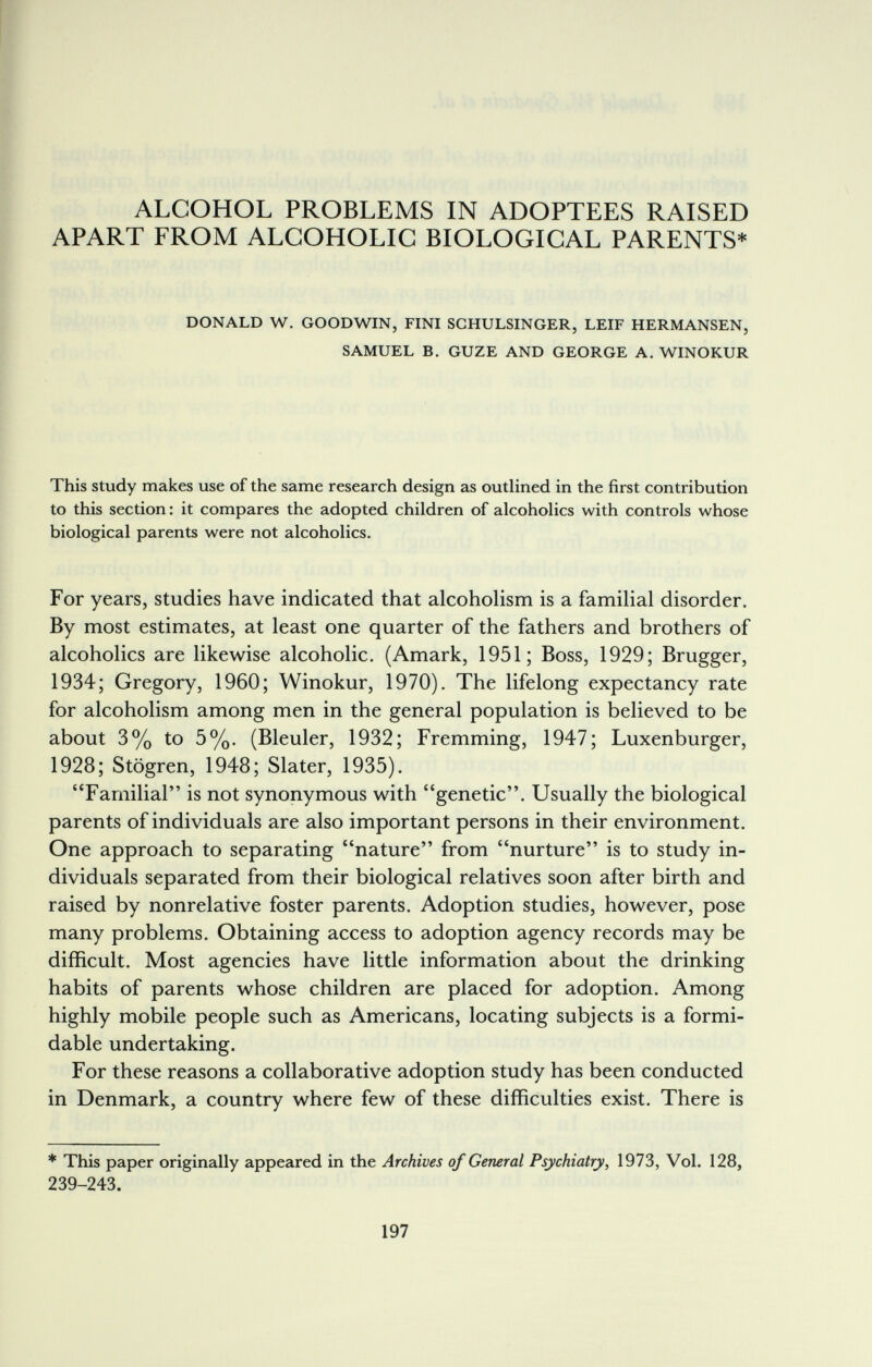 ALCOHOL PROBLEMS IN ADOPTEES RAISED APART FROM ALCOHOLIC BIOLOGICAL PARENTS* DONALD W. GOODWIN, FINI SGHULSINGER, LEIF HERMANSEN, SAMUEL B. GUZE AND GEORGE A. WINOKUR This study makes use of the same research design as outlined in the first contribution to this section : it compares the adopted children of alcoholics with controls whose biological parents were not alcoholics. For years, studies have indicated that alcoholism is a familial disorder. By most estimates, at least one quarter of the fathers and brothers of alcoholics are likewise alcoholic. (Amark, 1951; Boss, 1929; Brugger, 1934; Gregory, I960; Winokur, 1970). The lifelong expectancy rate for alcoholism among men in the general population is believed to be about 3% to 5%. (Bleuler, 1932; Fremming, 1947; Luxenburger, 1928; Stögren, 1948; Slater, 1935). Familial is not synonymous with genetic. Usually the biological parents of individuals are also important persons in their environment. One approach to separating nature from nurture is to study in¬ dividuals separated from their biological relatives soon after birth and raised by nonrelative foster parents. Adoption studies, however, pose many problems. Obtaining access to adoption agency records may be difficult. Most agencies have little information about the drinking habits of parents whose children are placed for adoption. Among highly mobile people such as Americans, locating subjects is a formi¬ dable undertaking. For these reasons a collaborative adoption study has been conducted in Denmark, a country where few of these difficulties exist. There is * This paper originally appeared in the Archives of General Psychiatry, 1973, Vol. 128, 239-243. 197