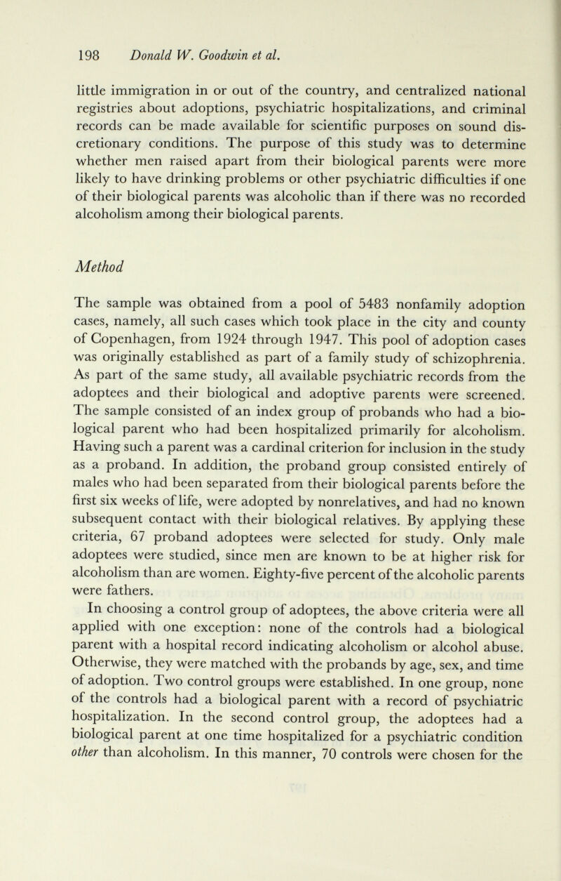 198 Donald W. Goodwin et al. little immigration in or out of the country, and centralized national registries about adoptions, psychiatric hospitalizations, and criminal records can be made available for scientific purposes on sound dis¬ cretionary conditions. The purpose of this study was to determine whether men raised apart from their biological parents were more likely to have drinking problems or other psychiatric difficulties if one of their biological parents was alcoholic than if there was no recorded alcoholism among their biological parents. Method The sample was obtained from a pool of 5483 nonfamily adoption cases, namely, all such cases which took place in the city and county of Copenhagen, from 1924 through 1947. This pool of adoption cases was originally established as part of a family study of schizophrenia. As part of the same study, all available psychiatric records from the adoptees and their biological and adoptive parents were screened. The sample consisted of an index group of probands who had a bio¬ logical parent who had been hospitalized primarily for alcoholism. Having such a parent was a cardinal criterion for inclusion in the study as a proband. In addition, the proband group consisted entirely of males who had been separated from their biological parents before the first six weeks of life, were adopted by nonrelatives, and had no known subsequent contact with their biological relatives. By applying these criteria, 67 proband adoptees were selected for study. Only male adoptees were studied, since men are known to be at higher risk for alcoholism than are women. Eighty-five percent of the alcoholic parents were fathers. In choosing a control group of adoptees, the above criteria were all applied with one exception: none of the controls had a biological parent with a hospital record indicating alcoholism or alcohol abuse. Otherwise, they were matched with the probands by age, sex, and time of adoption. Two control groups were established. In one group, none of the controls had a biological parent with a record of psychiatric hospitalization. In the second control group, the adoptees had a biological parent at one time hospitalized for a psychiatric condition other than alcoholism. In this manner, 70 controls were chosen for the