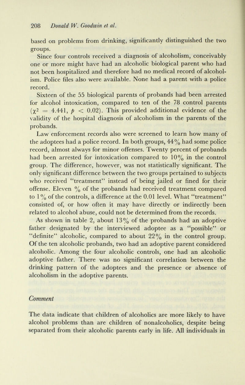 208 Donald W. Goodwin et al. based on problems from drinking, significantly distinguished the two groups. Since four controls received a diagnosis of alcoholism, conceivably one or more might have had an alcoholic biological parent who had not been hospitalized and therefore had no medical record of alcohol¬ ism. Police files also were available. None had a parent with a police record. Sixteen of the 55 biological parents of probands had been arrested for alcohol intoxication, compared to ten of the 78 control parents (5^2 — 4.441 J p < 0.02). This provided additional evidence of the validity of the hospital diagnosis of alcoholism in the parents of the probands. Law enforcement records also were screened to learn how many of the adoptees had a police record. In both groups, 44% had some police record, almost always for minor ofiTenses. Twenty percent of probands had been arrested for intoxication compared to 10% in the control group. The difference, however, was not statistically significant. The only significant difference between the two groups pertained to subjects who received treatment instead of being jailed or fined for their offense. Eleven % of the probands had received treatment compared to 1 % of the controls, a difference at the 0.01 level. What treatment consisted of, or how often it may have directly or indirectly been related to alcohol abuse, could not be determined from the records. As shown in table 2, about 13% of the probands had an adoptive father designated by the interviewed adoptee as a possible or definite alcoholic, compared to about 22% in the control group. Of the ten alcoholic probands, two had an adoptive parent considered alcoholic. Among the four alcoholic controls, one had an alcoholic adoptive father. There was no significant correlation between the drinking pattern of the adoptees and the presence or absence of alcoholism in the adoptive parents. Comment The data indicate that children of alcoholics are more likely to have alcohol problems than are children of nonalcoholics, despite being separated from their alcoholic parents early in life. All individuals in