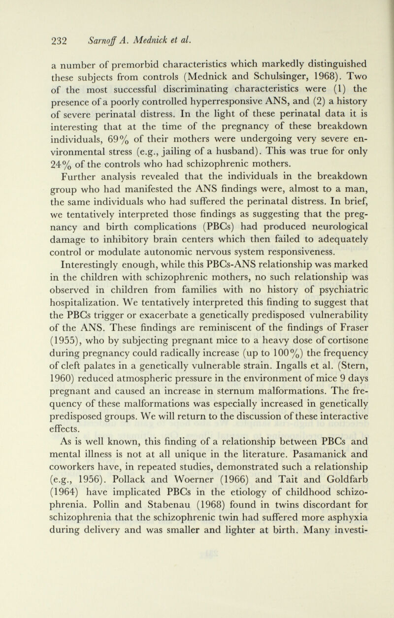 232 Sarnqff A. Mednick et al. a number of premorbid characteristics which markedly distinguished these subjects from controls (Mednick and Schulsinger, 1968). Two of the most successful discriminating characteristics were (1) the presence of a poorly controlled hyperresponsive ANS, and (2) a history of severe perinatal distress. In the light of these perinatal data it is interesting that at the time of the pregnancy of these breakdown individuals, 69% of their mothers were undergoing very severe en¬ vironmental stress (e.g., jailing of a husband). This was true for only 24% of the controls who had schizophrenic mothers. Further analysis revealed that the individuals in the breakdown group who had manifested the ANS findings were, almost to a man, the same individuals who had suffered the perinatal distress. In brief, we tentatively interpreted those findings as suggesting that the preg¬ nancy and birth complications (PBGs) had produced neurological damage to inhibitory brain centers which then failed to adequately control or modulate autonomic nervous system responsiveness. Interestingly enough, while this PBCs-ANS relationship was marked in the children with schizophrenic mothers, no such relationship was observed in children from families with no history of psychiatric hospitalization. We tentatively interpreted this finding to suggest that the PBGs trigger or exacerbate a genetically predisposed vulnerability of the ANS. These findings are reminiscent of the findings of Fraser (1955), who by subjecting pregnant mice to a heavy dose of cortisone during pregnancy could radically increase (up to 100%) the frequency of cleft palates in a genetically vulnerable strain. Ingalls et al. (Stern, I960) reduced atmospheric pressure in the environment of mice 9 days pregnant and caused an increase in sternum malformations. The fre¬ quency of these malformations was especially increased in genetically predisposed groups. We will return to the discussion of these interactive effects. As is well known, this finding of a relationship between PBGs and mental illness is not at all unique in the literature. Pasamanick and coworkers have, in repeated studies, demonstrated such a relationship (e.g., 1956). Pollack and Woerner (1966) and Tait and Goldfarb (1964) have implicated PBGs in the etiology of childhood schizo¬ phrenia. Pollin and Stabenau (1968) found in twins discordant for schizophrenia that the schizophrenic twin had suffered more asphyxia during delivery and was smaller and lighter at birth. Many investi-