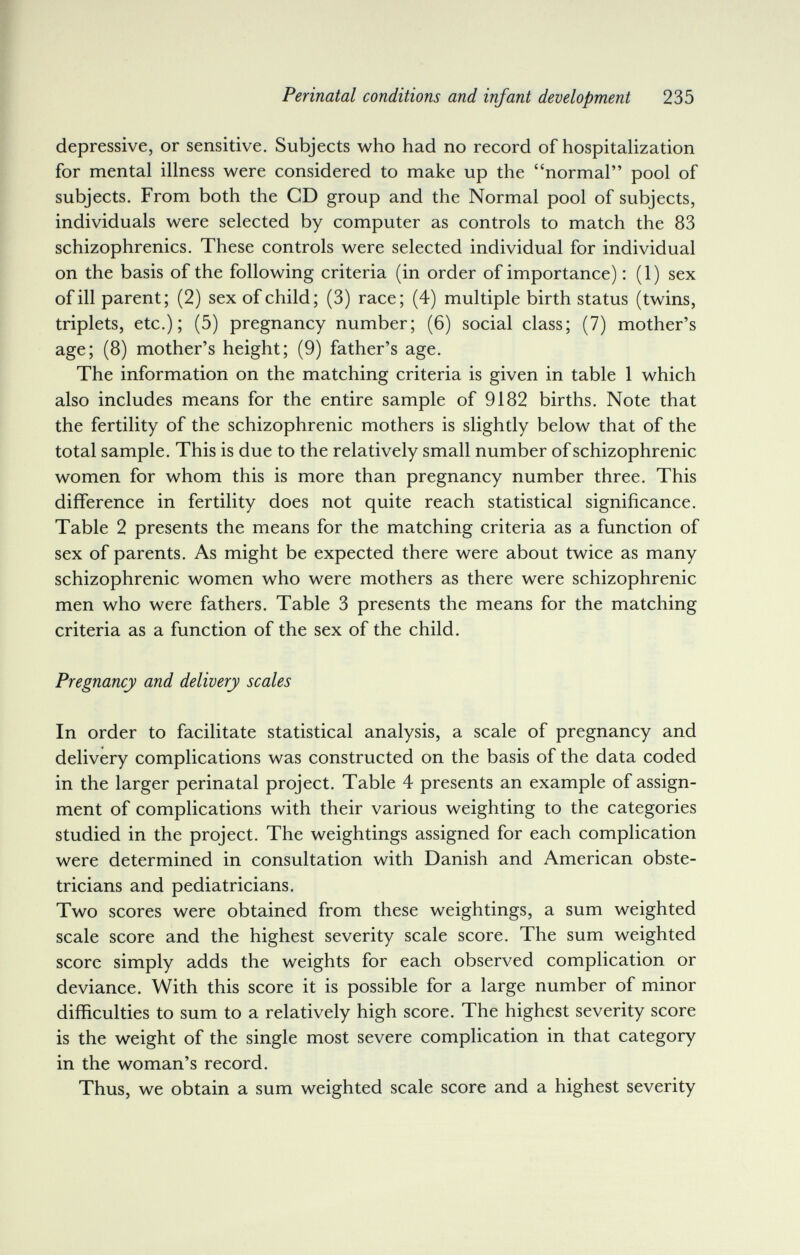 Perinatal conditions and infant development 235 depressive, or sensitive. Subjects who had no record of hospitaHzation for mental illness were considered to make up the normal pool of subjects. From both the CD group and the Normal pool of subjects, individuals were selected by computer as controls to match the 83 schizophrenics. These controls were selected individual for individual on the basis of the following criteria (in order of importance) : (1) sex of ill parent; (2) sex of child; (3) race; (4) multiple birth status (twins, triplets, etc.); (5) pregnancy number; (6) social class; (7) mother's age; (8) mother's height; (9) father's age. The information on the matching criteria is given in table 1 which also includes means for the entire sample of 9182 births. Note that the fertility of the schizophrenic mothers is slightly below that of the total sample. This is due to the relatively small number of schizophrenic women for whom this is more than pregnancy number three. This difference in fertility does not quite reach statistical significance. Table 2 presents the means for the matching criteria as a function of sex of parents. As might be expected there were about twice as many schizophrenic women who were mothers as there were schizophrenic men who were fathers. Table 3 presents the means for the matching criteria as a function of the sex of the child. Pregnancy and delivery scales In order to facilitate statistical analysis, a scale of pregnancy and delivery complications was constructed on the basis of the data coded in the larger perinatal project. Table 4 presents an example of assign¬ ment of complications with their various weighting to the categories studied in the project. The weightings assigned for each complication were determined in consultation with Danish and American obste¬ tricians and pediatricians. Two scores were obtained from these weightings, a sum weighted scale score and the highest severity scale score. The sum weighted score simply adds the weights for each observed complication or deviance. With this score it is possible for a large number of minor difficulties to sum to a relatively high score. The highest severity score is the weight of the single most severe complication in that category in the woman's record. Thus, we obtain a sum weighted scale score and a highest severity