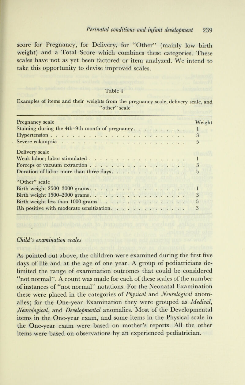 Perinatal conditions and infant development 239 score for Pregnancy, for Delivery, for Other (mainly low birth weight) and a Total Score which combines these categories. These scales have not as yet been factored or item analyzed. We intend to take this opportunity to devise improved scales. Table 4 Examples of items and their weights from the pregnancy scale, delivery scale, and other scale Pregnancy scale Weight Staining during the 4th-9th month of pregnancy 1 Hypertension 3 Severe eclampsia 5 Delivery scale Weak labor; labor stimulated 1 Forceps or vacuum extraction 3 Duration of labor more than three days 5 Other scale Birth weight 2500-3000 grams 1 Birth weight 1500-2000 grams 3 Birth weight less than 1000 grams 5 Rh positive with moderate sensitization 3 Child's examination scales As pointed out above, the children were examined during the first five days of life and at the age of one year. A group of pediatricians de¬ limited the range of examination outcomes that could be considered not normal. A count was made for each of these scales of the number of instances of not normal notations. For the Neonatal Examination these were placed in the categories of Physical and Neurological anom¬ alies; for the One-year Examination they were grouped as Medical, Neurological, and Developmental anomalies. Most of the Developmental items in the One-year exam, and some items in the Physical scale in the One-year exam were based on mother's reports. All the other items were based on observations by an experienced pediatrician.